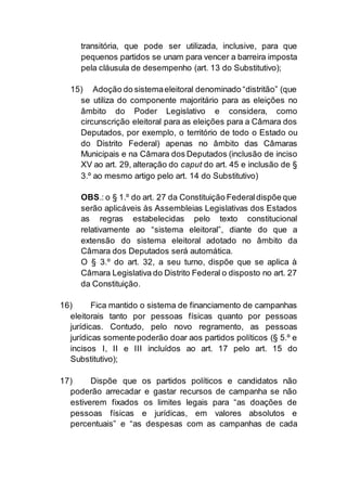 transitória, que pode ser utilizada, inclusive, para que
pequenos partidos se unam para vencer a barreira imposta
pela cláusula de desempenho (art. 13 do Substitutivo);
15) Adoção do sistemaeleitoral denominado “distritão” (que
se utiliza do componente majoritário para as eleições no
âmbito do Poder Legislativo e considera, como
circunscrição eleitoral para as eleições para a Câmara dos
Deputados, por exemplo, o território de todo o Estado ou
do Distrito Federal) apenas no âmbito das Câmaras
Municipais e na Câmara dos Deputados (inclusão de inciso
XV ao art. 29, alteração do caput do art. 45 e inclusão de §
3.º ao mesmo artigo pelo art. 14 do Substitutivo)
OBS.: o § 1.º do art. 27 da Constituição Federaldispõe que
serão aplicáveis às Assembleias Legislativas dos Estados
as regras estabelecidas pelo texto constitucional
relativamente ao “sistema eleitoral”, diante do que a
extensão do sistema eleitoral adotado no âmbito da
Câmara dos Deputados será automática.
O § 3.º do art. 32, a seu turno, dispõe que se aplica à
Câmara Legislativa do Distrito Federal o disposto no art. 27
da Constituição.
16) Fica mantido o sistema de financiamento de campanhas
eleitorais tanto por pessoas físicas quanto por pessoas
jurídicas. Contudo, pelo novo regramento, as pessoas
jurídicas somente poderão doar aos partidos políticos (§ 5.º e
incisos I, II e III incluídos ao art. 17 pelo art. 15 do
Substitutivo);
17) Dispõe que os partidos políticos e candidatos não
poderão arrecadar e gastar recursos de campanha se não
estiverem fixados os limites legais para “as doações de
pessoas físicas e jurídicas, em valores absolutos e
percentuais” e “as despesas com as campanhas de cada
 