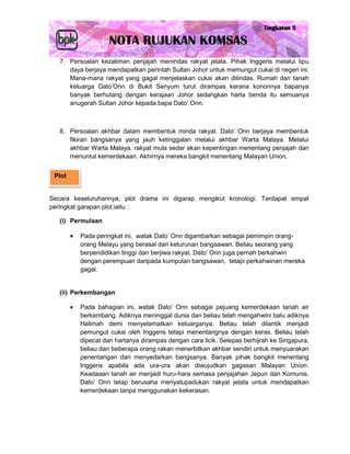 7. Persoalan kezaliman penjajah menindas rakyat jelata. Pihak Inggeris melalui tipu
      daya berjaya mendapatkan perintah Sultan Johor untuk memungut cukai di negeri ini.
      Mana-mana rakyat yang gagal menjelaskan cukai akan ditindas. Rumah dan tanah
      keluarga Dato’Onn di Bukit Senyum turut dirampas kerana kononnya bapanya
      banyak berhutang dengan kerajaan Johor sedangkan harta benda itu semuanya
      anugerah Sultan Johor kepada bapa Dato’ Onn.



   8. Persoalan akhbar dalam membentuk minda rakyat. Dato’ Onn berjaya membentuk
      fikiran bangsanya yang jauh ketinggalan melalui akhbar Warta Malaya. Melalui
      akhbar Warta Malaya, rakyat mula sedar akan kepentingan menentang penjajah dan
      menuntut kemerdekaan. Akhirnya mereka bangkit menentang Malayan Union.


 Plot


Secara keseluruhannya, plot drama ini digarap mengikut kronologi. Terdapat empat
peringkat garapan plot iaitu :

   (i) Permulaan

           Pada peringkat ini, watak Dato’ Onn digambarkan sebagai pemimpin orang-
            orang Melayu yang berasal dari keturunan bangsawan. Beliau seorang yang
            berpendidikan tinggi dan berjiwa rakyat. Dato’ Onn juga pernah berkahwin
            dengan perempuan daripada kumpulan bangsawan, tetapi perkahwinan mereka
            gagal.


   (ii) Perkembangan

           Pada bahagian ini, watak Dato’ Onn sebagai pejuang kemerdekaan tanah air
            berkembang. Adiknya meninggal dunia dan beliau telah mengahwini balu adiknya
            Halimah demi menyelamatkan keluarganya. Beliau telah dilantik menjadi
            pemungut cukai oleh Inggeris tetapi menentangnya dengan keras. Beliau telah
            dipecat dan hartanya dirampas dengan cara licik. Selepas berhijrah ke Singapura,
            beliau dan beberapa orang rakan menerbitkan akhbar sendiri untuk menyuarakan
            penentangan dan menyedarkan bangsanya. Banyak pihak bangkit menentang
            Inggeris apabila ada ura-ura akan diwujudkan gagasan Malayan Union.
            Keadaaan tanah air menjadi huru-hara semasa penjajahan Jepun dan Komunis.
            Dato’ Onn tetap berusaha menyatupadukan rakyat jelata untuk mendapatkan
            kemerdekaan tanpa menggunakan kekerasan.
 