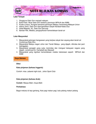 Latar Tempat

   1.   Singapura Dato Onn menjadi nelayan.
   2.   Bukit Pasir, Muar Dato Onn bertemu pemimpin MPAJA dan KMM.
   3.   Kuala Lumpur, Kongres bersama pemimpin Melayu menentang Malayan Union
   4.   Istana Johor, Dato Onn dianugerahkan Darjah Kerabat Kelas Dua
   5.   Hotel Majestic, KL, Dato Onn berucap
   6.   Bandar Hilir, Melaka, pengisytiharan kemerdekaan tanah air


Latar Masyarakat

   1. Masyarakat golongan bangsawan yang berjiwa rakyat dan sayang akan tanah air
      Contohnya Dato Onn.
   2. Masyarakat Melayu negeri Johor dan Tanah Melayu yang dijajah, ditindas dan jauh
      ketinggalan.
   3. Masyarakat penjajah yang suka menindas dan mengaut kekayaan negara yang
      dijajah, contohnya DJ. Campbell dan Maxwell
   4. Masyarakat yang inginkan kemerdekaan melalui kekerasan seperti MPAJA dan
      KMM

 Gaya Bahasa


   Diksi

   Kata pinjaman (bahasa Inggeris)

   Contoh: miss ,cabaret night club , Johor Sport Club



   Kata pinjaman (bahasa Arab)

   Contoh: Masya-Allah, Insya-Allah

   Peribahasa

   Bagai melukut di tepi gantang, Kais pagi makan pagi, kais petang makan petang
 