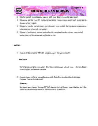 3. Kita hendaklah bersatu padu supaya lebih kuat dalam menentang penjajah.
   4. Kita perlu pandai memilih maklumat daripada media massa agar tidak terpengaruh
      dengan unsur negatif.
   5. Kita perlu pandai memilih jalan penyelesaian yang terbaik dan jangan menggunakan
      kekerasan yang banyak merugikan.
   6. Kita perlu berbincang secara rasional untuk mendapatkan keputusan yang terbaik
      berbanding perbincangan yang disertai emosi.




Latihan



   1. Apakah tindakan askar MPAJA selepas Jepun menyerah kalah?


     Jawapan:



      Menangkap orang kampong dan ditembak mati sesiapa sahaja yang       dikira sebagai
      musuh dalam perjuangan mereka.



   2. Apakah tugas pertama yang dilakukan oleh Dato Onn setelah dilantik sebagai
      Pegawai Daerah Batu Pahat?

      Jawapan:

      Membuat perundingan dengan MPAJA dan penduduk Melayu yang diketuai oleh Kiai
      Salleh supaya memberhentikan permusuhan di Bukit Pasir.
 
