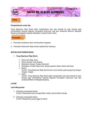 Tema


Pengembaraan anak raja.

Yang Dipertuan Raja Kecik telah mengembara dari satu tempat ke satu tempat bagi
membuktikan bahawa baginda merupakan keturunan raja iaitu anakanda Marhum Mangkat
Dijulang sehinggalah baginda ditabalkan menjadi Sultan Johor.

  Persoalan

1. Persoalan kesabaran akan membuahkan kejayaan.

2. Persoalan kebenaran tetap terbukti apabila tiba masanya.


WATAK DAN PERWATAKAN

   1. Yang Dipertuan Raja Kecik.

             Keturunan Raja Johor
             Nama asalnya Tuan Bujang.
             Berkahwin dengan Tengku Kamariah
             Ditabalkan menjadi Raja Johor dengan gelaran Sultan Abdul Jalil Syah.
             Berani
              Contoh: Yang Dipertuan Raja Kecik berani memutuskan pertunangannya dengan
              Tengku Tengah.
             Gigih
              Contoh: Yang dipertuan Raja Kecik gigih mengembara dari satu tempat ke satu
              tempat bagi membuktikan bahawa baginda merupakan keturunan raja iaitu
              anakanda Marhum Mangkat Dijulang.

LATAR

Latar Masyarakat

   1. Golongan masyarakat feudal
      Contoh: Masyarakat yang mengamalkan sistem pemerintahan beraja.

   2. Golongan masyarakat istana.
      Contoh: Masyarakat yang tinggal di istana .
 