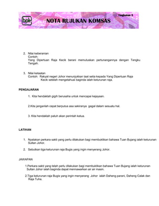 2. Nilai keberanian
     Contoh:
     Yang Dipertuan Raja Kecik berani memutuskan pertunangannya dengan Tengku
     Tengah.


  3. Nilai ketaatan
     Contoh: Rakyat negeri Johor menunjukkan taat setia kepada Yang Dipertuan Raja
                Kecik setelah mengetahuai baginda ialah keturunan raja.


PENGAJARAN

     1. Kita hendaklah gigih berusaha untuk mencapai kejayaan.


     2.Kita janganlah cepat berputus asa sekiranya gagal dalam sesuatu hal.


     3. Kita hendaklah patuh akan perintah ketua.



LATIHAN


  1. Nyatakan perkara sakti yang perlu dilakukan bagi membuktikan bahawa Tuan Bujang ialah keturunan
     Sultan Johor.

  2. Sebutkan tiga keturunan raja Bugis yang ingin menyerang Johor.


JAWAPAN

   1.Perkara sakti yang telah perlu dilakukan bagi membuktikan bahawa Tuan Bujang ialah keturunan
    Sultan Johor ialah baginda dapat mennawarkan air air masin.

   2.Tiga keturunan raja Bugis yang ingin menyerang Johor ialah Daheng parani, Daheng Calak dan
     Raja Tuha.
 