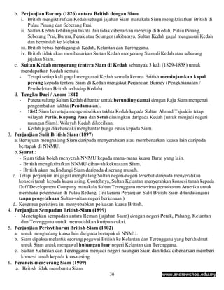 b. Perjanjian Burney (1826) antara British dengan Siam
       i. British mengiktirafkan Kedah sebagai jajahan Siam manakala Siam mengiktirafkan British di
            Pulau Pinang dan Seberang Prai.
       ii. Sultan Kedah kehilangan takhta dan tidak dibenarkan menetap di Kedah, Pulau Pinang,
            Seberang Prai, Burma, Perak atau Selangor (akibatnya, Sultan Kedah gagal menguasai Kedah
            dan berpindah ke Melaka).
       iii. British bebas berdagang di Kedah, Kelantan dan Terengganu.
       iv. British tidak akan membenarkan Sultan Kedah menyerang Siam di Kedah atau sebarang
            jajahan Siam.
   c. Sultan Kedah menyerang tentera Siam di Kedah sebanyak 3 kali (1829-1838) untuk
       mendapatkan Kedah semula
      - Tetapi setiap kali gagal menguasai Kedah semula kerana British meminjamkan kapal
            perang kepada tentera Siam di Kedah mengikut Perjanjian Burney (Pengkhianatan /
            Pembelotan British terhadap Kedah).
   d. Tengku Daei / Anom 1842
      - Putera sulung Sultan Kedah dihantar untuk berunding damai dengan Raja Siam mengenai
            pengembalian takhta (Pendamaian).
      - 1842 Siam bersetuju mengembalikan takhta Kedah kepada Sultan Ahmad Tajuddin tetapi
            wilayah Perlis, Kupang Pasu dan Setul diasingkan daripada Kedah (untuk menjadi negeri
            naungan Siam). Wilayah Kedah dikecilkan.
      - Kedah juga dikehendaki menghantar bunga emas kepada Siam.
3. Perjanjian Sulit British Siam (1897)
   a. Bertujuan menghalang Siam daripada menyerahkan atau membenarkan kuasa lain daripada
      bertapak di NNMU.
   b. Syarat :
      - Siam tidak boleh menyerah NNMU kepada mana-mana kuasa Barat yang lain.
      - British mengiktirafkan NNMU dibawah kekuasaan Siam.
      - British akan melindungi Siam daripada diserang musuh.
  c. Tetapi perjanjian ini gagal menghalang Sultan negeri-negeri tersebut daripada menyerahkan
      konsesi tanah kepada kuasa asing. Contohnya, Sultan Kelantan menyerahkan konsesi tanah kepada
      Duff Development Company manakala Sultan Terengganu menerima pemohonan Amerika untuk
      membuka petempatan di Pulau Redang. (Ini kerana Perjanjian Sulit British-Siam ditandatangani
      tanpa pengetahuan Sultan-sultan negeri berkenaan.)
  d. Kesemua peristiwa ini menyebabkan peluasan kuasa British.
4. Perjanjian Sempadan British-Siam (1899)
   - Menetapkan sempadan antara Reman (jajahan Siam) dengan negeri Perak, Pahang, Kelantan
       dan Terengganu untuk memudahkan kutipan cukai.
5. Perjanjian Perisytiharan British-Siam (1902)
   a. untuk menghalang kuasa lain daripada bertapak di NNMU.
   b. Siam dipaksa melantik seorang pegawai British ke Kelantan dan Terengganu yang berkhidmat
       untuk Siam untuk mengawal hubungan luar negeri Kelantan dan Terengganu.
   c. Sultan Kelantan dan Terengganu menjadi negeri naungan Siam dan tidak dibenarkan memberi
       konsesi tanah kepada kuasa asing.
6. Perancis menyerang Siam (1909)
    a. British tidak membantu Siam.
                                                 30                       www.andrewchoo.edu.my
 