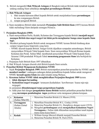b. British mengambil Hak Wilayah Asingan di Bangkok (rakyat British tidak tertakluk kepada
      undang-undang Siam sebaliknya mengikut perundangan British).
   c. Hak Wilayah Asingan
        i. Hak sesuatu kawasan diberi kepada British untuk menjalankan kuasa perundangan
           ke atas warganegara British
       ii. tempat pengaruh British
   d. Siam mendakwa British tidak mematuhi Perjanjian Sulit British-Siam (1897) kerana British
      tidak melindungi Siam daripada serangan Perancis.

7. Perjanjian Bangkok (1909)
    a. Siam menyerahkan Perlis, Kedah, Kelantan dan Terengganu kepada British (menjadi negeri
        naungan British dan negeri-negeri ini tidak perlu menghantar bunga emas kepada Siam
        lagi).
    b. Memberi peluang kepada British untuk menguasai NNMU kerana British bimbang akan
        campur tangan kuasa Imperialis yang lain).
       - NNMU diserah kepada British. Sungai Golok dijadikan sempadan antarabangsa. British
          menyerahkan Wilayah Tabal kepada Siam. Siam menyerahkan Wilayah Reman kepada
          Kelantan dan Perak. Sultan Mhd. membantah penyerahan Wilayah Tabal kepada Siam.
          Seramai 1500 penduduk Wilayah Tabal menentang penguasaan Siam lalu berhijrah ke
          Kelantan.
    c. Perjanjian Sulit British-Siam 1897 dibatalkan.
    d. Hak Wilayah Asingan diserah oleh British kepada Siam semula.
8. Penasihat British Mengancam Kedaulatan NNMU
   a. Sejak Perjanjian Bangkok 1909, British menempatkan penasihat-penasihat ke NNMU untuk
       memberi nasihat / cadangan-cadangan dalam pentadbiran kepada Sultan untuk mengawal
       NNMU kecuali agama Islam dan adat istiadat orang Melayu.
   b. Kesemua Sultan NNMU tidak mengiktirafkan Perjanjian Bangkok 1909 kerana
       i. tidak dijemput berunding.
       ii. Kedaulatan negeri tergugat / terancam (kedudukan / kewibawaan / kuasa raja-raja
            tergugat)
       iii. perjanjian ditandatangani tanpa pengetahuan baginda
       iv. tidak puas hati dengan pengukuhan kuasa British melalui pelantikan penasihat British
            yang merampas pembahagian tugas pembesar serta menguasai jabatan kerajaan.
   9 a.  Kelantan           -    Menerima Penasihat British J.S. Mason (1910).
         (Sultan Mhd.III)
      b. Terengganu         i.   Menafikan Penasihat British W.L. Conlay (1910).
         (Sultan Zainal    ii.   Menerima Penasihat British J.L. Humphreys dengan rasmi (1919).
         Abidin)          iii.   Mengubal perlembagaan untuk mengekalkan kedaulatan Negeri
                                 Terengganu. ( Sultan tidak dibenarkan menyerahkan tanah kepada
                                 mana-mana kuasa barat )
      c.   Kedah              i. William George Maxwel dilantik menjadi Penasihat British.
                             ii. Menerima Penasihat British W. Peel (1923).
                                                31                       www.andrewchoo.edu.my
 