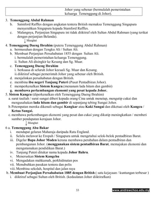 Johor yang sebenar (bermulalah pemerintahan
                                        keluarga Temenggung di Johor).
3. Temenggung Abdul Rahman
   b. Satmford Raffles dengan angkatan tentera British memaksa Temenggung Singapura
      menyerahkan Singapura kepada Stamford Raffles.
   c. Malangnya, Perjanjian Singapura ini tidak diiktiraf oleh Sultan Abdul Rahman (yang terikat
      dengan perjanjian Belanda).

4. Temenggung Daeng Ibrahim (putera Temenggung Abdul Rahman)
   a. bermusuhan dengan Tengku Ali / Sultan Ali.
   b. Membuat Perjanjian Persahabatan 1855 dengan Sultan Ali.
       i. bermulalah pemerintahan keluarga Temenggung.
       ii. Sultan Ali disingkir ke Kesang dan Sg. Muar.
   c. Temenggung Daeng Ibrahim
       i. berkuasa di seluruh Johor kecuali Sg. Muar dan Kesang.
       ii. diiktiraf sebagai pemerintah Johor yang sebenar oleh British.
   d. menjalinkan persahabatan dengan British.
   e. membina ibu negeri Tanjung Puteri (Pusat Pentadbiran Johor).
   f. memperkenalkan Sistem Kangcu.(menanam lada hitam dan gambir)
   g. membawa perkembangan ekonomi yang pesat kepada Johor.
5. Sistem Kangcu (diperkenalkan oleh Temenggung Daeng Ibrahim)
  a. surat tauliah / surat sungai diberi kepada orang Cina untuk menetap, mengutip cukai dan
     mengusahakan lada hitam dan gambir di sepanjang tebing Sungai Johor.
  b. Petempatan mereka dikenali sebagai Kangkar atau Kaki Sungai dan diketuai oleh Kangcu /
     Ketua Sungai.
  c. membawa perkembangan ekonomi yang pesat dan cukai yang dikutip meningkatkan / memberi
     sumber pendapatan kerajaan Johor.

6 a. Temenggung Abu Bakar
    i. mendapat gelaran Maharaja daripada Ratu England.
    ii. Selalu melawat ke Eropah / Singapura untuk mengetahui selok-belok pentadbiran Barat.
    iii. Digelar Bapa Johor Moden kerana membawa perubahan dalam pentadbiran dan
          pembangunan Johor. (menggunakan sistem pentadbiran Barat, memajukan ekonomi dan
          mengutamakan pendidikan Barat.)
    iv. Tanjung Puteri ditukar nama kepada Johor Bahru.
    v. Meneruskan Sistem Kangchu
    vi. Mengadakan mahkamah, perkhidmatan pos
    vii. Menubuhkan pasukan tentera dan polis
    viii. Membina sekolah, hospital dan jalan raya
 b. Membuat Perjanjian Persahabatan 1885 dengan British ( satu kejayaan / kuntungan terbesar )
    i. diiktiraf sebagai Sultan oleh British. (kedaulatan Johor diiktirafkan)


                                               33                       www.andrewchoo.edu.my
 
