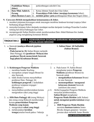 Pendidikan Melayu           perkembangan sekolah Cina.
       Johor)
    d. Dato Mhd. Salleh b.   i.    Ketua Jabatan Tanah dan Ukur Johor.
       Perang               ii.    Pesuruhjaya Polis Johor (menjaga keamanan Johor).
       (Dato Bentara Luar) iii.    melukis pelan / peta pembangunan Muar dan Negeri Johor.
9. Cara-cara British mengukuhkan kekuasaannya di Johor.
     i. memberi pinjaman kewangan untuk rancangan membina landasan keretapi (supaya Johor
        berhutang dengan British).
    ii. menyekat kerajaan Johor daripada mendapat nasihat daripada Lembaga Penasihat London
        tentang hal-ehwal hubungan luar Johor.
   iii. mempengaruhi Sultan Ibrahim untuk membersarakan Dato Abdul Rahman bin Andak,
        pegawai yang menghalang kemaraan British.

                    BAB 4 KEMAKMURAN EKONOMI SARAWAK MENDORONG
TINGKATAN 2
                          PENJAJAHAN BROOKE
1. a. Sarawak (asalnya dibawah jajahan                     b. Sultan Omar Ali Saifuddin
     Brunei)                                                       (Sultan Brunei)
     - Pada kurun ke 18, Sultan Brunei melantik
       Dato Patinggi Ali (pembesar Melayu) dan
       pembesar Dayak memerintah Sarawak
       bagi pihak Kesultanan Brunei.



2. b. Kedatangan Pengeran Mahkota                   2. a. Pada kurun 19, Sultan Brunei
      i. membina bandar Kuching.                          menghantar putera Pengeran
     ii. merupakan campur tangan Brunei ke                Mahkota (pembesar Brunei) ke
         atas Sarawak.                                    Sarawak untuk
    iii. tidak disukai kerana menyebabkan                 i. mengukuhkan kekuasaan Brunei
         pembesar Dato Patinggi Ali                           ke atas Sarawak
         kehilangan pengaruh. ( kedudukan                ii. memonopolikan / menguasai
         pembesar tempatan tergugat /                         kekayaan ekonomi Sarawak
         diketepikan )                                        (antimoni dan emas)
    iv. menyebabkan pemberontakan kerana            4. Akibat kegagalan Pengeran Mahkota
         mengenakan cukai yang tinggi                  menyekat pemberontakan,
                                                      Sultan Brunei menghantar
3. a. 1836 Dato Patinggi Ali (orang Melayu)            Pengeran Muda Hashim (adik Sultan)
      dan orang-orang Bidayuh memberontak              untuk mengatasi pemberontakan tetapi
      kerana pemerintahan Pengeran                     gagal.
      Mahkota yang kejam.                              a. 1840 Pengeran Muda Hashim
      i. mengenakan cukai yang tinggi.                      meminta bantuan tentera James
     ii. melaksanakan kerahan                               Brooke dengan ganjaran / tawaran
         tenaga(amalan buruh paksa / bekerja                jawatan akan melantik James Brooke
                                               35                     www.andrewchoo.edu.my
 