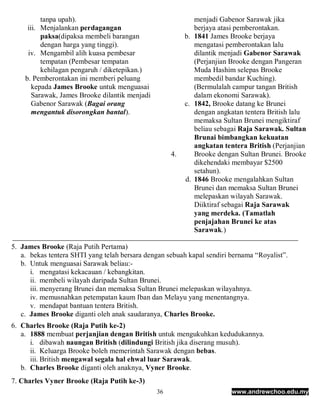 tanpa upah).                                       menjadi Gabenor Sarawak jika
     iii. Menjalankan perdagangan                            berjaya atasi pemberontakan.
          paksa(dipaksa membeli barangan                  b. 1841 James Brooke berjaya
          dengan harga yang tinggi).                         mengatasi pemberontakan lalu
     iv. Mengambil alih kuasa pembesar                       dilantik menjadi Gabenor Sarawak
          tempatan (Pembesar tempatan                        (Perjanjian Brooke dengan Pangeran
          kehilagan pengaruh / diketepikan.)                 Muda Hashim selepas Brooke
    b. Pemberontakan ini memberi peluang                     membedil bandar Kuching).
       kepada James Brooke untuk menguasai                   (Bermulalah campur tangan British
       Sarawak, James Brooke dilantik menjadi                dalam ekonomi Sarawak).
       Gabenor Sarawak (Bagai orang                       c. 1842, Brooke datang ke Brunei
       mengantuk disorongkan bantal).                        dengan angkatan tentera British lalu
                                                             memaksa Sultan Brunei mengiktiraf
                                                             beliau sebagai Raja Sarawak. Sultan
                                                             Brunai bimbangkan kekuatan
                                                             angkatan tentera British (Perjanjian
                                                     4.      Brooke dengan Sultan Brunei. Brooke
                                                             dikehendaki membayar $2500
                                                             setahun).
                                                          d. 1846 Brooke mengalahkan Sultan
                                                             Brunei dan memaksa Sultan Brunei
                                                             melepaskan wilayah Sarawak.
                                                             Diiktiraf sebagai Raja Sarawak
                                                             yang merdeka. (Tamatlah
                                                             penjajahan Brunei ke atas
                                                             Sarawak.)

5. James Brooke (Raja Putih Pertama)
   a. bekas tentera SHTI yang telah bersara dengan sebuah kapal sendiri bernama “Royalist”.
   b. Untuk menguasai Sarawak beliau:-
      i. mengatasi kekacauan / kebangkitan.
      ii. membeli wilayah daripada Sultan Brunei.
      iii. menyerang Brunei dan memaksa Sultan Brunei melepaskan wilayahnya.
      iv. memusnahkan petempatan kaum Iban dan Melayu yang menentangnya.
      v. mendapat bantuan tentera British.
   c. James Brooke diganti oleh anak saudaranya, Charles Brooke.
6. Charles Brooke (Raja Putih ke-2)
   a. 1888 membuat perjanjian dengan British untuk mengukuhkan kedudukannya.
      i. dibawah naungan British (dilindungi British jika diserang musuh).
      ii. Keluarga Brooke boleh memerintah Sarawak dengan bebas.
      iii. British mengawal segala hal ehwal luar Sarawak.
   b. Charles Brooke diganti oleh anaknya, Vyner Brooke.
7. Charles Vyner Brooke (Raja Putih ke-3)
                                                36                       www.andrewchoo.edu.my
 