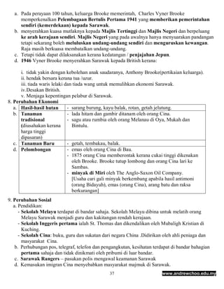 a. Pada perayaan 100 tahun, keluarga Brooke memerintah, Charles Vyner Brooke
      memperkenalkan Pelembagaan Bertulis Pertama 1941 yang memberikan pemerintahan
      sendiri (kemerdekaan) kepada Sarawak.
   b. menyerahkan kuasa mutlaknya kepada Majlis Tertinggi dan Majlis Negeri dan berpeluang
      ke arah kerajaan sendiri. Majlis Negeri yang pada awalnya hanya menyuarakan pandangan
      tetapi sekarang boleh meluluskan undang-undang sendiri dan menguruskan kewangan.
      Raja masih berkuasa membatalkan undang-undang.
   c. Tetapi tidak dapat dilaksanakan kerana kedatangan / penjajahan Jepun.
   d. 1946 Vyner Brooke menyerahkan Sarawak kepada British kerana:

      i. tidak yakin dengan kebolehan anak saudaranya, Anthony Brooke(pertikaian keluarga).
      ii. hendak bersara kerana tua /uzur.
      iii. tiada waris lelaki dan tiada wang untuk memulihkan ekonomi Sarawak.
      iv.Desakan British.
      v. Menjaga kepentingan pelabur di Sarawak.
8. Perubahan Ekonomi
   a. Hasil-hasil hutan        - sarang burung, kayu balak, rotan, getah jelutung.
   b. Tanaman                  - lada hitam dan gambir ditanam oleh orang Cina.
      tradisional              - sagu atau rumbia oleh orang Melanau di Oya, Mukah dan
      (diusahakan kerana         Bintulu.
      harga tinggi
      dipasaran)
   c. Tanaman Baru             - getah, tembakau, balak.
   d. Pelombongan              - emas oleh orang Cina di Bau.
                               - 1875 orang Cina memberontak kerana cukai tinggi dikenakan
                                 oleh Brooke. Brooke tutup lombong dan orang Cina lari ke
                                 Sambas.
                               - minyak di Miri oleh The Anglo-Saxon Oil Company.
                                 [Usaha cari gali minyak berkembang apabila hasil antimoni
                                 (orang Bidayuh), emas (orang Cina), arang batu dan raksa
                                 berkurangan]
9. Perubahan Sosial
   a. Pendidikan:
      - Sekolah Melayu terdapat di bandar sahaja. Sekolah Melayu dibina untuk melatih orang
        Melayu Sarawak menjadi guru dan kakitangan rendah kerajaan.
      - Sekolah Inggeris pertama ialah St. Thomas dan dikendalikan oleh Mubaligh Kristian di
        Kuching.
      - Sekolah Cina: buku, guru dan sukatan dari negara China .Didirikan oleh ahli peniaga dan
        masyarakat Cina.
    b. Perhubungan pos, telegraf, telefon dan pengangkutan, kesihatan terdapat di bandar bahagian
        pertama sahaja dan tidak dinikmati oleh pribumi di luar bandar.
    c. Sarawak Rangers – pasukan polis mengawal keamanan Sarawak
    d. Kemasukan imigran Cina menyebabkan masyarakat majmuk di Sarawak.
                                                37                        www.andrewchoo.edu.my
 