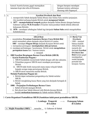 konsul Austria kerana gagal memajukan                  dengan harapan mendapat
         tanaman kopi dan tebu di Kimanis.                      bantuan tentera sekiranya
                                                                diserang oleh Sepanyol.

2. a.                                   Syarikat Overbeck dan Dent
           i. memperolehi Sabah daripada Sultan Brunei dan Sultan Sulu melalui perjanjian.
              (Ini memberi peluang kepada British untuk menguasai Sabah)
          ii. 1877 – memperbaharui tempoh pajakan daripada Sultan Brunei dengan bantuan
              Gabenor Labuan W.H.Treacher (Treacher mensyaratkan Sabah diletak dibawah
              kekuasaan British).
         iii. 1878 – mendapat sebahagian Sabah lagi daripada Sultan Sulu untuk mengukuhkan
              kedudukannya.

    b.                                Alfred Dent                                2f. Baron Von
         - menubuhkan Persatuan Sementara Borneo Utara British Bhd                   Overbeck
             untuk menambah saham daripada rakyat British di London.              - 1880 – menjual
         - 1881 - mendapat Piagam Diraja daripada Kerajaan British untuk            haknya kepada
          i. memajukan perniagaan /meningkatkan nilai persatuan.                    Alfred Dent dan
         ii. mendapat perlindungan / keselamatan British untuk mengelakkan          menarik diri
             pertapakan kuasa lain / bantuan tentera.                               daripada Syarikat
                                      menjadi                                      Overbeck dan
    c. 1882 Syarikat Berpiagam Borneo Utara British (SBUB)                          Dent kerana gagal
       - Syarat Pemberian Piagam:-                                                  mendapatkan
          i. SBUB hendaklah memerintah Sabah dengan adil dan saksama.               modal daripada
          ii. Pelantikan pegawai SBUB mesti mendapat persetujuan                    pemodal dan
              British.                                                              kerajaan Austria.
          iii. SBUB tidak boleh menyerah mana-mana wilayah Sabah
              kepada sesiapa tanpa persetujuan British.
          iv. SBUB mesti menerima nasihat British.
       Melalui Pemberian Piagam ini:-
    d.    i. British dapat meluaskan pengaruhnya ke Sabah melalui
              SBUB.
          ii. British menghalang kuasa Barat yang lain daripada bertapak di
    e.        Sabah.
       1888 – Perjanjian Perlindungan Borneo Utara
          i. Sabah di bawah naungan British.
         ii. Hal ehwal-luar Sabah dikawal oleh British.(kerana British
             hendak meluaskan kuasanya ke Sabah melalui SBUB).

3. Carta Organisasi Pentadbiran SBUB (Sandakan ialah pusat pentadbiran SBUB)
                                       i. Lembaga Pengarah          
                                                                            Pemegang Saham
                                                 di London                       di London
                                                           
  iv. Majlis Penasihat (1883)          ii. Gabenor di Sabah
                                    menasihat

                                                  40                          www.andrewchoo.edu.my
 