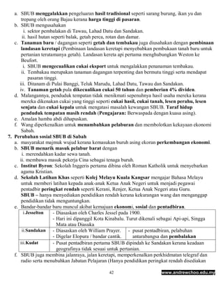 a. SBUB menggalakkan pengeluaran hasil tradisional seperti sarang burung, ikan yu dan
       trepang oleh orang Bajau kerana harga tinggi di pasaran.
   b. SBUB mengusahakan
         i. sektor pembalakan di Tawau, Lahad Datu dan Sandakan.
        ii. hasil hutan seperti balak, getah perca, rotan dan damar.
   c. Tanaman baru / dagangan seperti getah dan tembakau juga diusahakan dengan pembinaan
       landasan keretapi (Pembinaan landasan keretapi menyebabkan pembukaan tanah baru untuk
       pertanian terutamanya getah). Landasan kereta api pertama menghubungkan Weston ke
       Beufort.
         i. SBUB mengecualikan cukai eksport untuk mengalakkan penanaman tembakau.
       ii. Tembakau merupakan tanaman dagangan terpenting dan bermutu tinggi serta mendapat
            pasaran tinggi.
      iii. Ditanam di Pulai Banggi, Teluk Marudu, Lahad Datu, Tawau dan Sandakan.
      iv. Tanaman getah pula dikecualikan cukai 50 tahun dan pemberian 4% dividen.
   d. Malangannya, penduduk tempatan tidak menikmati sepenuhnya hasil usaha mereka kerana
       mereka dikenakan cukai yang tinggi seperti cukai hasil, cukai tanah, lesen perahu, lesen
       senjata dan cukai kepala untuk mengatasi masalah kewangan SBUB. Taraf hidup
       penduduk tempatan masih rendah (Pengajaran: Berwaspada dengan kuasa asing).
   e. Amalan hamba abdi dihapuskan.
   f. Wang diperkenalkan untuk menambahkan pelaburan dan membolotkan kekayaan ekonomi
       Sabah.
7. Perubahan sosial SBUB di Sabah
   a. masyarakat majmuk wujud kerana kemasukan buruh asing ekoran perkembangan ekonomi.
   b. SBUB menarik masuk pelabur barat dengan
       i. merendahkan kadar sewa tanah.
      ii. membawa masuk pekerja Cina sebagai tenaga buruh.
   c. Institut Byron: Sekolah Inggeris pertama dibina oleh Roman Katholik untuk menyebarkan
       agama Kristian.
   d. Sekolah Latihan Khas seperti Kolej Melayu Kuala Kangsar mengajar Bahasa Melayu
       untuk memberi latihan kepada anak-anak Ketua Anak Negeri untuk menjadi pegawai
       pentadbir peringkat rendah seperti Kerani, Renjer, Ketua Anak Negeri atau Guru.
       SBUB – hanya menyediakan pendidikan rendah kerana kekurangan wang dan menganggap
       pendidikan tidak menguntungkan.
   e. Bandar-bandar baru muncul akibat kemajuan ekonomi, sosial dan pentadbiran.
         i.Jesselton     - Diasaskan oleh Charles Jessel pada 1900.
                         - Hari ini dipanggil Kota Kinabalu. Turut dikenali sebagai Api-api, Singga
                           Mata atau Diasuka
       ii.Sandakan - Diasaskan oleh William Prayer.            - pusat pentadbiran, pelabuhan
                         - Digelar Elopura / bandar cantik.      antarabangsa dan pembalakan
      iii.Kudat          - Pusat pentadbiran pertama SBUB dipindah ke Sandakan kerana keadaan
                           geografinya tidak sesuai untuk pertanian.
   f. SBUB juga membina jalanraya, jalan keretapi, memperkenalkan perkhidmatan telegraf dan
       radio serta menubuhkan Jabatan Pelajaran (Hanya pendidikan peringkat rendah disediakan

                                                42                       www.andrewchoo.edu.my
 