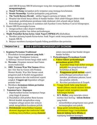oleh SBUB kerana SBUB kekurangan wang dan menganggap pendidikan tidak
       menguntungkan).
   g. Skuad Terbang merupakan polis tempatan yang menjaga keselamatan.
   h. Straits Steamship: Syarikat perkapalan yang pertama.
   i. The North Borneo Herald – akhbar Inggeris pertama di Sabah, 1883.
   j. Hospital dan klinik hanya dibina di bandar-bandar. Oleh sebab bilangan doktor tidak
       mencukupi, perkhidmatan perubatan tidak dinikmati oleh seluruh rakyat Sabah.
   k. Perlombongan arang batu di usahakan oleh Syarikat Cornie Harbour Coal di Silimponpon.
8. Ekspot SBUB meningkat kerana
   i. mengecualikan cukai eksport tembakau
   ii. kedatangan pelabur luar dalam perlombongan.
c. Majlis Penasihat Ketua-ketua Anak Negeri (MPKKAN) ditubuhkan.
   a. Memberi peluang kepada Ketua-ketua Anak Negeri untuk menyuarakan masalah mereka
       kapada SBUB.
   b. Berjaya membawa kemajuan kepada bidang pendidikan dan pertanian.

 TINGKATAN 2             BAB 6 BRITISH MENGEKSPLOIT EKONOMI

1. Kegiatan Pertanian Tradisional                                antara masyarakat luar bandar dengan
    i. Diusahakan kerana pasaran yang baik /                     bandar berlaku.
        harga tinggi. Pendapatan lumayan                   3. Perkembangan Perusahaan Getah
    ii. Akhirnya merosot kerana harga tidak stabil.           a. Faktor-faktor perkembangan
  iii. Meramu : Kegiatan mencari hasil hutan                     perusahaan getah (1912)
        secara tradisional.                                      i. Kejatuhan harga kopi akibat serangan
 iv. 1885: Terusan Wan Mat Saman dibina                               penyakit dan pengeluaran kopi
        dari Alor Star ke Gurun oleh Perdana                          berlebihan di Brazil.
        Menteri Kedah, Wan Mat Saman untuk                       ii. Penggunaan getah meluas seperti
        pengairan padi di Kedah menggunakan                           perkembangan perusahaan tayar
        tenaga manusia dan alat tradisional seperti                   motokar, pembuatan pakaian, kasut
        cangkul. Unggun api digunakan sebagai                         dan penebat elektrik.
        petanda lurus.                                           iii. Revolusi perindustrian di Eropah.
  v. Membawa kemajuan dalam pertanian                         iv. Tenaga buruh India yang banyak /
        kepada negeri Kedah.                                       murah (dibawa masuk melalui Sistem
2. Tanaman baru / dagangan                                         Kangani untuk mengatasi masalah
      i. Diperkenalkan kerana mempunyai harga                      kekurangan buruh).
          yang tinggi di pasaran                              v. H.N. Ridley yang mencipta sistem
      ii. Diusahakan oleh pelabur Barat kerana                     torehan ikan herring / sistem ibedem
          British hendak mengekalkan orang                         yang boleh:
          tempatan sebagai petani dan nelayan                    - menambahkan pengeluaran susu getah
          untuk mengelakkan kesedaran politik.                   - memanjangkan usia pokok.
    iii. Dwiekonomi menyebabkan kegiatan                      vi. Harga getah melambung akibat
          ekonomi dagangan dan tradisional tidak                   perminataan tinggi (menyebabkan
          seimbang menyebabkan jurang ekonomi                      banyak ladang baru dibuka di
                                                                   sepanjang landasan keretapi).
                                                      43                       www.andrewchoo.edu.my
 