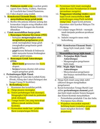 vii. Pelaburan modal asing (syarikat getah)              vi. Permintaan bijih timah meningkat
         seperti Sime Darby, Guthrie, Harrisons                  akibat Revolusi Perindustrian di Eropah
         & Crossfield dan United Plantations.                    (perusahaan mengetin).
   viii. Cukai eksport yang rendah.                         vii. Penggunaan teknologi moden seperti
 b. Kemelesetan Ekonomi Dunia (1920-1930)                        kapal korek (menyebabkan hasil
     i. menyebabkan harga getah jatuh.                           perlombongan orang Putih melebihi
    ii. Beribu-ribu pekerja dihantar pulang dan                  orang Cina). Kapal korek pertama
         kemasukan imigran asing dihadkan oleh                   digunakan oleh Syarikat Malayan Tin
         British.Sistem Kangani dan Kontrak                      Dredging.
         dibatalkan                                           viii. Campur tangan British - memajak
 c. Untuk menstabilkan harga getah:                                 tanah daripada pembesar-pembesar
      i. Rancangan Sekatan Stevenson (1922)                         Melayu.
         - bertujuan mengurangkan atau                        ix. Industri mengetin nanas mula
           menghadkan pengeluaran getah                             berkembang.
           untuk meningkatkan harga getah              c.
           (menghadkan pengeluaran getah                      1930 - Kemelesetan Ekonomi Dunia -
           kepada 60%).                                               harga bijih timah jatuh / tidak
         - gagal kerana Belanda di Indonesia                          stabil.
           tidak menyertai kerana bimbangkan                     Menstabilkan harga bijih timah
           industri getah terjejas.                           1931 - Perjanjian Bijih Timah
    ii. Rancangan Getah Antarabangsa                                  Antarabangsa
         (1934)                                                    - Mengurangkan pengeluaran
         - diberi kuota penanaman dan kuota                           bijih timah.
           eksport.                                           1934 - Majlis Bijih Timah
         - berjaya kerana disertai oleh semua                         Antarabangsa
           negara pengeluar getah.                                 - Menyelaraskan pengeluaran
4. Perlombongan Bijih Timah                                           dan berjaya menstabilkan harga
   a. Dilombong di Larut dan Lembah Kinta                             bijih timah.
        (Perak), Klang dan Lukut (Selangor) dan             d. Harga bijih timah yang tidak stabil
        Sungai Ujong (N.Sembilan).                             (dikawal dengan mengehadkan
   b. Berkembang kerana:                                       pengeluaran)
    i. Keamanan dan kestabilan politik.                     e. Kesan kemasukan Tenaga Buruh Luar
    ii. Harga pasaran meningkat.                               akibat perkembangan ekonomi getah
    iii. Sistem perhubungan baik (keretapi).                   dan bijih timah melalui Sistem Kangani
          Mengangkut bijih timah ke pelabuhan                  dan Sistem Kontrak menyebabkan:
          untuk dieksport.                                     - Pertambahan penduduk Cina dan India.
    iv. Tenaga buruh Cina yang mencukupi                       - Petempatan baru dibuka.
          (dibawa masuk melalui Sistem                         - Wujudnya masyarakat majmuk /
          Kontrak).                                               berbilang kaum (wujudnya pengenalan
    v. Kemasukan modal luar / pelaburan                           kaum mengikut ekonomi / tiada
          Barat (campurtangan British).                           perpaduan).



                                                  44                         www.andrewchoo.edu.my
 