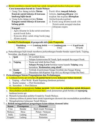 e) British membawa masuk buruh luar untuk mengeksploitasikan kekayaan negara.
      Cara kemasukan buruh ke Tanah Melayu




   f. Kaedah Perlombongan di pengaruhi oleh jenis Pengusaha



    g. Perkembangan bijih timah membawa perkembangan bandar-bandar seperti Ipoh, Taiping,
      Seremban dan Kuala Lumpur
        i. Ipoh             - Di Lembah Kinta
                            - Selepas kemerosotan B.Timah, Ipoh menjadi ibu negeri Perak.
        ii. Taiping         - Nama asal ialah Kelian Pauh.
                            - Selepas Perang Larut bertukar nama kepada Taiping yang
                              bermakna ‘Kedamaian yang abadi’.
        iii. Kuala          - Terletak di pertemuan Sungai Gombak dan Sungai Klang.
              Lumpur        - Diasaskan oleh Kapitan Yap Ah Loy (Kongsi Gelap Hai San)
5. Perkembangan Sistem Pengangkutan dan Perhubungan.
    a. Landasan kereta api tertumpu di pantai barat kerana kekayaan bahan mentah:
        i. Taiping  Port Weld / Kuala Sepetang (landasan pertama)
        ii. Kuala Lumpur  Port Swettenham.
        iii. Seremban  Port Dickson
    b. Memudahkan pengangkutan bahan mentah / bijih timah ke pelabuhan untuk dieksport.
    c. Menyebabkan pembukaan kawasan baru untuk penanaman getah berlaku di sepanjang
        landasan kereta api.
    d. Menarik kemasukan pelabur Eropah ke Tanah Melayu.
    e. Jalanraya dibina di pantai barat untuk kepentingan ekonomi dan memudahkan pentadbiran.
    f. Mengeksploitasi kekayaan Tanah Melayu.
7. a. British menggalakkan pengasingan kaum dalam ekonomi iaitu:
      Kaum       Petempatan              Ekonomi
       Cina        Bandar          Bijih timah/ Perniaga
     Melayu         Desa              Petani / Nelayan
      India        Ladang                 Penoreh
     Eropah        Ladang                 Pertanian
                                               45                      www.andrewchoo.edu.my
 