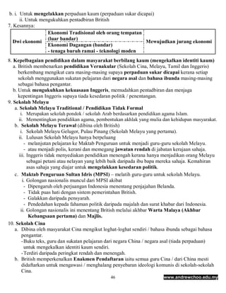 b. i. Untuk mengelakkan perpaduan kaum (perpaduan sukar dicapai)
       ii. Untuk mengukuhkan pentadbiran British
7. Kesannya:
                    Ekonomi Tradisional oleh orang tempatan
                    (luar bandar)
   Dwi ekonomi                                               Mewujudkan jurang ekonomi
                    Ekonomi Dagangan (bandar)
                    - tenaga buruh ramai - teknologi moden
8. Kepelbagaian pendidikan dalam masyarakat berbilang kaum (mengekalkan identiti kaum)
   a. British membenarkan pendidikan Vernakular (Sekolah Cina, Melayu, Tamil dan Inggeris)
      berkembang mengikut cara masing-masing supaya perpaduan sukar dicapai kerana setiap
      sekolah menggunakan sukatan pelajaran dari negara asal dan bahasa ibunda masing-masing
      sebagai bahasa pengantar.
   b. Untuk mengukuhkan kekuasaan Inggeris, memudahkan pentadbiran dan menjaga
      kepentingan Inggeris supaya tiada kesedaran politik / penentangan.
9. Sekolah Melayu
    a. Sekolah Melayu Traditional / Pendidikan Tidak Formal
        i. Merupakan sekolah pondok / sekolah Arab berdasarkan pendidikan agama Islam.
      ii. Mementingkan pendidikan agama, pembentukan akhlak yang mulia dan kehidupan masyarakat.
    b. Sekolah Melayu Terawal (dibina oleh British)
        i. Sekolah Melayu Gelugor, Pulau Pinang (Sekolah Melayu yang pertama).
      ii. Lulusan Sekolah Melayu hanya berpeluang
           - melanjutan pelajaran ke Maktab Penguruan untuk menjadi guru-guru sekolah Melayu.
           - atau menjadi polis, kerani dan memegang jawatan rendah di jabatan kerajaan sahaja.
       iii. Inggeris tidak menyediakan pendidikan menengah kerana hanya menjadikan orang Melayu
            sebagai petani atau nelayan yang lebih baik daripada ibu bapa mereka sahaja. Kemahiran
            asas sahaja yang diajar untuk mengelakkan kesedaran politik.
    c. Maktab Penguruan Sultan Idris (MPSI) – melatih guru-guru untuk sekolah Melayu.
         i. Golongan nasionalis muncul dari MPSI akibat
           - Dipengaruh oleh perjuangan Indonesia menentang penjajahan Belanda.
           - Tidak puas hati dengan sistem pemerintahan British.
           - Galakkan daripada pensyarah.
           - Pendedahan kepada fahaman politik daripada majalah dan surat khabar dari Indonesia.
        ii. Golongan nasionalis ini menentang British melalui akhbar Warta Malaya (Akhbar
             Kebangsaan pertama) dan Majlis.
10. Sekolah Cina
    a. Dibina oleh masyarakat Cina mengikut loghat-loghat sendiri / bahasa ibunda sebagai bahasa
         pengantar.
         - Buku teks, guru dan sukatan pelajaran dari negara China / negara asal (tiada perpaduan)
           untuk mengekalkan identiti kaum sendiri.
         - Terdiri daripada peringkat rendah dan menengah.
    b. British memperkenalkan Enakmen Pendaftaran iaitu semua guru Cina / dari China mesti
         didaftarkan untuk mengawasi / menghalang penyebaran ideologi komunis di sekolah-sekolah
         Cina.
                                                46                       www.andrewchoo.edu.my
 