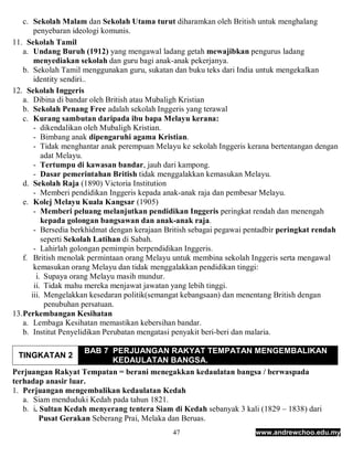 c. Sekolah Malam dan Sekolah Utama turut diharamkan oleh British untuk menghalang
        penyebaran ideologi komunis.
11. Sekolah Tamil
    a. Undang Buruh (1912) yang mengawal ladang getah mewajibkan pengurus ladang
        menyediakan sekolah dan guru bagi anak-anak pekerjanya.
    b. Sekolah Tamil menggunakan guru, sukatan dan buku teks dari India untuk mengekalkan
        identity sendiri..
12. Sekolah Inggeris
    a. Dibina di bandar oleh British atau Mubaligh Kristian
    b. Sekolah Penang Free adalah sekolah Inggeris yang terawal
    c. Kurang sambutan daripada ibu bapa Melayu kerana:
        - dikendalikan oleh Mubaligh Kristian.
        - Bimbang anak dipengaruhi agama Kristian.
        - Tidak menghantar anak perempuan Melayu ke sekolah Inggeris kerana bertentangan dengan
           adat Melayu.
        - Tertumpu di kawasan bandar, jauh dari kampong.
        - Dasar pemerintahan British tidak menggalakkan kemasukan Melayu.
    d. Sekolah Raja (1890) Victoria Institution
        - Memberi pendidikan Inggeris kepada anak-anak raja dan pembesar Melayu.
    e. Kolej Melayu Kuala Kangsar (1905)
        - Memberi peluang melanjutkan pendidikan Inggeris peringkat rendah dan menengah
           kepada golongan bangsawan dan anak-anak raja.
        - Bersedia berkhidmat dengan kerajaan British sebagai pegawai pentadbir peringkat rendah
           seperti Sekolah Latihan di Sabah.
        - Lahirlah golongan pemimpin berpendidikan Inggeris.
    f. British menolak permintaan orang Melayu untuk membina sekolah Inggeris serta mengawal
        kemasukan orang Melayu dan tidak menggalakkan pendidikan tinggi:
         i. Supaya orang Melayu masih mundur.
        ii. Tidak mahu mereka menjawat jawatan yang lebih tinggi.
       iii. Mengelakkan kesedaran politik(semangat kebangsaan) dan menentang British dengan
            penubuhan persatuan.
13. Perkembangan Kesihatan
    a. Lembaga Kesihatan memastikan kebersihan bandar.
    b. Institut Penyelidikan Perubatan mengatasi penyakit beri-beri dan malaria.

                     BAB 7 PERJUANGAN RAKYAT TEMPATAN MENGEMBALIKAN
 TINGKATAN 2
                             KEDAULATAN BANGSA.
Perjuangan Rakyat Tempatan = berani menegakkan kedaulatan bangsa / berwaspada
terhadap anasir luar.
1. Perjuangan mengembalikan kedaulatan Kedah
   a. Siam menduduki Kedah pada tahun 1821.
   b. i. Sultan Kedah menyerang tentera Siam di Kedah sebanyak 3 kali (1829 – 1838) dari
         Pusat Gerakan Seberang Prai, Melaka dan Beruas.
                                               47                      www.andrewchoo.edu.my
 