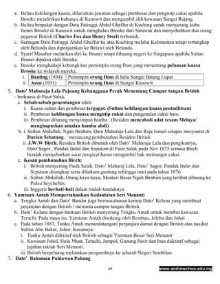 a. Beliau kehilangan kuasa, dilucutkan jawatan sebagai pembesar dan pengutip cukai apabila
      Brooke mendirikan kubunya di Kanowit dan mengambil alih kawasan Sungai Rajang.
   b. Beliau berpakat dengan Datu Patinggi Abdul Ghaffur di Kuching untuk menyerang kubu
      James Brooke di Kanowit untuk menghalau Brooke dari Sarawak dan menyebabkan dua orang
      pegawai British (Charles Fox dan Henry Steel) terbunuh.
   c. Serangan Datu Patinggi Abdul Ghaffur ke atas Kuching melalui Kalimantan tetapi tertangkap
      oleh Belanda dan dipenjarakan ke Betawi oleh Belanda.
   d. Syarif Masahor melarikan diri ke Brunei tetapi dibuang negeri ke Singapura apabila Sultan
      Brunei dipaksa oleh Brooke.
   e. Brooke menghadapi kebangkitan pemimpin orang Iban yang menentang peluasan kuasa
      Brooke ke wilayah mereka.
       i. Banting (1894) Pemimpin orang Iban di hulu Sungai Batang Lupar
       ii. Asun (1931)      Pemimpin orang Iban di Sungai Kanowit
5. Dato’ Maharaja Lela Pejuang Kebanggaan Perak Menentang Campur tangan British
   - berkuasa di Pasir Salak.
     a. Sebab-sebab penentangan ialah:
          i. Kuasa sultan dan pembesar tergugat. (Sultan kehilangan kuasa pentadbiran)
          ii. Pembesar kehilangan kuasa mengutip cukai dan pengenalan cukai baru.
          iii. Pembesar dilarang menyimpan hamba . (Residen mencabuli adat resam Melayu/
               menghapuskan amalan hamba abdi)
     b. i. Sultan Abdullah, Ngah Ibrahim, Dato Maharaja Lela dan Raja Ismail selepas mesyuarat di
            Durian Sebatang, merancang pembunuhan Residen British.
         ii. J.W.W Birch, Residen British dibunuh oleh Dato’ Maharaja Lela dan pengikutnya,
            Dato’Sagor , Pandak Indut dan Seputum di Pasir Salak pada Nov 1875 semasa Birch
            hendak menyebarkan surat pengisytiharan mengambil hak memungut cukai.
     c. Kesan pembunuhan Birch:
          i. British menyerang Pasik Salak. Dato’ Maharaj Lela, Dato’ Sagor, Pandak Indut dan
               Seputum ditangkap serta dihukum gantung sehingga mati pada tahun 1876
          ii. Sultan Abdullah, Orang kaya-kaya, Menteri Besar Ngah Ibrahim yang terlibat dibuang ke
               Pulau Seychelles.
          iii. Inggeris berhati-hati dalam tindak-tanduknya.
6. Yamtuan Antah Mempertahankan Kedaulatan Seri Menanti
   a. Tengku Antah dan Dato’ Bandar juga bermusuhanan kerana Dato’ Kelana yang membuat
       perjanjian dengan British / meminta campur tangan British.
   b. Dato’ Kelana dengan bantuan British menyerang Tengku Antah untuk merebut kawasan
       Terachi. Pada masa itu, Yamtuan Antah disokong oleh Rembau, Jelebu dan Johol.
   c. Pada tahun 1887, Tunku Antah menandatangani perjanjian damai dengan British atas nasihat
       Sultan Abu Bakar, Johor. Kesannya:
       i. Tunku Antah diiktiraf oleh British sebagai Yamtuan Besar Seri Menanti
       ii. Kawasan Johol, Hulu Muar, Terachi, Jempol, Gunung Pasir dan Inas diiktiraf sebagai
            jajahan takluk Seri Menanti.
       iii. British berpeluang meluaskan pengaruhnya ke seluruh Negeri Sembilan.
7. Dato’ Bahaman Pahlawan Pahang

                                                49                       www.andrewchoo.edu.my
 