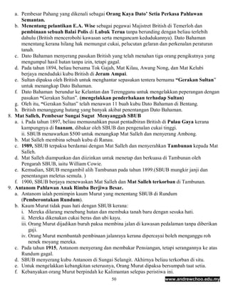 a. Pembesar Pahang yang dikenali sebagai Orang Kaya Dato’ Setia Perkasa Pahlawan
      Semantan.
   b. Menentang pelantikan E.A. Wise sebagai pegawai Majistret British di Temerloh dan
      pembinaan sebuah Balai Polis di Lubuk Terua tanpa berunding dengan beliau terlebih
      dahulu (British mencerobohi kawasan serta mengancam kedudukannya). Dato Bahaman
      menentang kerana hilang hak memungut cukai, pelucutan gelaran dan perkenalan peraturan
      tanah.
   c. Dato Bahaman menyerang pasukan British yang telah menahan tiga orang pengikutnya yang
      mengumpul hasil hutan tanpa izin, tetapi gagal.
   d. Pada tahun 1894, beliau bersama Tok Gajah, Mat Kilau, Awang Nong, dan Mat Kelubi
      berjaya menduduki kubu British di Jeram Ampai.
   e. Sultan dipaksa oleh British untuk menghantar sepasukan tentera bernama “Gerakan Sultan”
      untuk menangkap Dato Bahaman.
   f. Dato Bahaman berundur ke Kelantan dan Terengganu untuk mengelakkan peperangan dengan
      pasukan “Gerakan Sultan”. (mengelakkan penderhakaan terhadap Sultan)
   g. Oleh itu, “Gerakan Sultan” telah menawan 11 buah kubu Dato Bahaman di Bentang.
   h. British menanggung hutang yang banyak akibat penentangan Dato Bahaman.
8. Mat Salleh, Pembesar Sungai Sugut Menyanggah SBUB
   a. i. Pada tahun 1897, beliau memusnahkan pusat pentadbiran British di Pulau Gaya kerana
      kampungnya di Inanam, dibakar oleh SBUB dan pengenalan cukai tinggi.
      ii. SBUB menawarkan $500 untuk menangkap Mat Salleh dan menyerang Ambong.
   b. Mat Salleh membina sebuah kubu di Ranau.
   c. 1989, SBUB terpaksa berdamai dengan Mat Salleh dan menyerahkan Tambunan kepada Mat
      Salleh.
   d. Mat Salleh diampunkan dan diizinkan untuk menetap dan berkuasa di Tambunan oleh
      Pengarah SBUB, iaitu William Cowie.
   e. Kemudian, SBUB mengambil alih Tambunan pada tahun 1899.(SBUB mungkir janji dan
      penentangan meletus semula. )
   f. 1900, SBUB berjaya menewaskan Mat Salleh dan Mat Salleh terkorban di Tambunan.
9. Antanom Pahlawan Anak Rimba Berjiwa Besar.
   a. Antanom ialah pemimpin kaum Murut yang menentang SBUB di Rundum
      (Pemberontakan Rundum).
   b. Kaum Murut tidak puas hati dengan SBUB kerana:
      i. Mereka dilarang menebang hutan dan membuka tanah baru dengan sesuka hati.
      ii. Mereka dikenakan cukai beras dan ubi kayu.
      iii. Orang Murut dijadikan buruh paksa membina jalan di kawasan pedalaman tanpa diberikan
           gaji.
      iv. Orang Murut membantah pembinaan jalanraya kerana dipercayai boleh menganggu roh
           nenek moyang mereka.
   c. Pada tahun 1915, Antanom menyerang dan membakar Pensiangan, tetapi serangannya ke atas
      Rundum gagal.
   d. SBUB menyerang kubu Antanom di Sungai Selangit. Akhirnya beliau terkorban di situ.
   e. Untuk mengelakkan kebangkitan seterusnya, Orang Murut dipaksa bersumpah taat setia.
   f. Kebanyakan orang Murut berpindah ke Kalimantan selepas peristiwa ini.
                                              50                      www.andrewchoo.edu.my
 