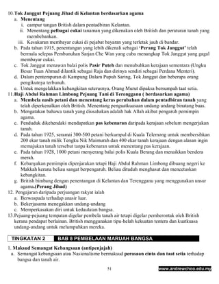 10. Tok Janggut Pejuang Jihad di Kelantan berdasarkan agama
    a. Menentang
        i. campur tangan British dalam pentadbiran Kelantan.
       ii. Menentang pelbagai cukai tanaman yang dikenakan oleh British dan peraturan tanah yang
            membebankan.
      iii. Kesukaran membayar cukai di pejabat bayaran yang terletak jauh di bandar.
    b. Pada tahun 1915, penentangan yang lebih dikenali sebagai ‘Perang Tok Janggut’ telah
        bermula selepas Pembunuhan Sarjan Che Wan yang cuba menangkap Tok Janggut yang gagal
        membayar cukai.
    c. Tok Janggut menawan balai polis Pasir Puteh dan menubuhkan kerajaan sementara (Ungku
        Besar Tuan Ahmad dilantik sebagai Raja dan dirinya sendiri sebagai Perdana Menteri).
    d. Dalam pentempuran di Kampung Dalam Pupuh Saring, Tok Janggut dan beberapa orang
        pengikutnya terbunuh.
    e. Untuk mengelakkan kebangkitan seterusnya, Orang Murut dipaksa bersumpah taat setia.
11. Haji Abdul Rahman Limbong Pejuang Tani di Terengganu ( berdasarkan agama)
    a. Membela nasib petani dan menentang keras perubahan dalam pentadbiran tanah yang
        telah diperkenalkan oleh British. Menentang penguatkuasaan undang-undang binatang buas.
    b. Mengatakan bahawa tanah yang diusahakan adalah hak Allah akibat pengaruh pemimpin
        agama.
    c. Penduduk dikehendaki mendapatkan pas kebenaran daripada kerajaan sebelum mengerjakan
        tanah.
    d. Pada tahun 1925, seramai 300-500 petani berkumpul di Kuala Telemong untuk membersihkan
        200 ekar tanah milik Tengku Nik Maimurah dan 400 ekar tanah kerajaan dengan alasan ingin
        memajukan tanah tersebut tanpa kebenaran untuk menentang pas kerajaan.
    e. Pada tahun 1928, 1000 petani menyerang balai polis Kuala Berang dan menaikkan bendera
        merah.
    f. Kebanyakan pemimpin dipenjarakan tetapi Haji Abdul Rahman Limbong dibuang negeri ke
        Makkah kerana beliau sangat berpengaruh. Beliau dituduh menghasut dan mencetuskan
        kebangkitan.
    g. British bimbang dengan penentangan di Kelantan dan Terengganu yang menggunakan unsur
        agama.(Perang Jihad)
12. Pengajaran daripada perjuangan rakyat ialah
    a. Berwaspada terhadap anasir luar.
    b. Bekerjasama menegakkan undang-undang
    c. Memperkasakan diri untuk kedaulatan bangsa.
13. Pejuang-pejuang tempatan digelar pembela tanah air tetapi digelar pemberontak oleh British
    kerana pendapat berlainan. British menggunakan tipu-helah kekuatan tentera dan kuatkuasa
    undang-undang untuk melumpuhkan mereka.

 TINGKATAN 2           BAB 8 PEMBELAAN MARUAH BANGSA
1. Maksud Semangat Kebangsaan (antipenjajah)
  a. Semangat kebangsaan atau Nasionalisme bermaksud perasaan cinta dan taat setia terhadap
     bangsa dan tanah air.
                                               51                      www.andrewchoo.edu.my
 