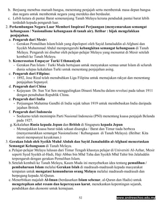 b. Berjuang menebus maruah bangsa, menentang penjajah serta membentuk masa depan bangsa
      dan negara untuk membentuk negara yang merdeka dan berdaulat.
  c. Lebih ketara di pantai Barat semenanjung Tanah Melayu kerana penduduk pantai barat lebih
      terdedah kepada pengaruh luar.
2. Perkembangan Negara Luar Memberi Inspirasi Perjuangan (menyemarakan semangat
    kebangsaan / Nasionalisme kebangsaan di tanah air). Iktibar : bijak mengelakkan
    penjajahan.
  a. Pengaruh dari Mesir:
       - Gerakan Pemulihan Islam/Islah yang dipelopori oleh Sayid Jamaluddin al-Afghani dan
         Syeikh Muhammad Abdul mempengaruhi kebangkitan semangat kebangsaan di Tanah
         Melayu. Pengaruh ini disebar oleh pelajar-pelajar Melayu yang menuntut di Mesir setelah
         kembali ke Tanah Melayu.
  b. Kemerosotan Empayar Turki Uthmaniyah
       - Gerakan Pan Islam / Turki Muda bertujuan untuk menyatukan semua umat Islam di seluruh
         dunia selepas kekalahan Turki untuk menentang penjajahan asing.
  c. Pengaruh dari Filipina:
       - 1892, Jose Rizal telah menubuhkan Liga Filipina untuk memajukan rakyat dan menentang
         penjajahan Sepanyol.
  d. Pengaruh dari China
       - Kejayaan Dr. Sun Yat Sen menggulingkan Dinasti Manchu dalam revolusi pada tahun 1911
         dengan penubuhan Republik China.
  e. Pengaruh dari India
       - Perjuangan Mahatma Gandhi di India sejak tahun 1919 untuk membebaskan India daripada
         jajahan British.
  f. Pengaruh dari Indonesia
       - Soekarno telah memimpin Parti Nasional Indonesia (PNI) menentang kuasa penjajah Belanda
         pada 1927.
    g. Kekalahan Rusia kepada Jepun dan British di Singapura kepada Jepun
       - Menunjukkan kuasa barat tidak sekuat disangka / Barat dan Timur tiada berbeza
         (menyemarakkan semangat Nasionalisme / Kebangsaan di Tanah Melayu). (Iktibar: Kita
         mesti mempunyai keyakinan.)
3. Gerakan Islah oleh Syeikh Muhd Abduh dan Sayid Jamaluddin al-Afghani mencetuskan
   Semangat Kebangsaan di Tanah Melayu.
  a. Pelajar-pelajar Melayu lulusan dari Timur Tengah khasnya pelajar di Universiti Al-Azhar, Mesir
     seperti Syed Syeikh al-Hadi, Haji Abbas bin Mhd Taha dan Syeikh Mhd Tahir bin Jalaluddin
     terpengaruh dengan gerakan Pemulihan Islam.
  b. Setelah kembali ke Tanah Melayu, Kaum Muda ini menyebarkan idea tentang pemulihan /
     pembaharuan Islam melalui Gerakan Islah di madrasah-madrasah kepada masyarakat
     tempatan untuk mengatasi kemunduran orang Melayu melalui madrasah-madrasah dan
     berpegang kepada Al-Quran.
  c. Menerbitkan majalah Al-Iman (berdasarkan Islam sebenar, al-Quran dan Hadis) untuk
     mengetepikan adat resam dan kepercayaan karut, menekankan kepentingan sejarah,
     pendidikan dan ekonomi untuk kemajuan.

                                                52                       www.andrewchoo.edu.my
 