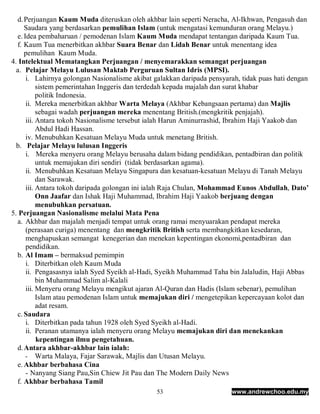 d. Perjuangan Kaum Muda diteruskan oleh akhbar lain seperti Neracha, Al-Ikhwan, Pengasuh dan
     Saudara yang berdasarkan pemulihan Islam (untuk mengatasi kemunduran orang Melayu.)
  e. Idea pembaharuan / pemodenan Islam Kaum Muda mendapat tentangan daripada Kaum Tua.
  f. Kaum Tua menerbitkan akhbar Suara Benar dan Lidah Benar untuk menentang idea
     pemulihan Kaum Muda.
4. Intelektual Mematangkan Perjuangan / menyemarakkan semangat perjuangan
  a. Pelajar Melayu Lulusan Maktab Perguruan Sultan Idris (MPSI).
      i. Lahirnya golongan Nasionalisme akibat galakkan daripada pensyarah, tidak puas hati dengan
           sistem pemerintahan Inggeris dan terdedah kepada majalah dan surat khabar
           politik Indonesia.
      ii. Mereka menerbitkan akhbar Warta Melaya (Akhbar Kebangsaan pertama) dan Majlis
           sebagai wadah perjuangan mereka menentang British.(mengkritik penjajah).
      iii. Antara tokoh Nasionalisme tersebut ialah Harun Aminurrashid, Ibrahim Haji Yaakob dan
           Abdul Hadi Hassan.
      iv. Menubuhkan Kesatuan Melayu Muda untuk menetang British.
  b. Pelajar Melayu lulusan Inggeris
      i. Mereka menyeru orang Melayu berusaha dalam bidang pendidikan, pentadbiran dan politik
           untuk memajukan diri sendiri (tidak berdasarkan agama).
      ii. Menubuhkan Kesatuan Melayu Singapura dan kesatuan-kesatuan Melayu di Tanah Melayu
           dan Sarawak.
      iii. Antara tokoh daripada golongan ini ialah Raja Chulan, Mohammad Eunos Abdullah, Dato’
           Onn Jaafar dan Ishak Haji Muhammad, Ibrahim Haji Yaakob berjuang dengan
           menubuhkan persatuan.
5. Perjuangan Nasionalisme melalui Mata Pena
  a. Akhbar dan majalah menjadi tempat untuk orang ramai menyuarakan pendapat mereka
      (perasaan curiga) menentang dan mengkritik British serta membangkitkan kesedaran,
      menghapuskan semangat kenegerian dan menekan kepentingan ekonomi,pentadbiran dan
      pendidikan.
  b. Al Imam – bermaksud pemimpin
      i. Diterbitkan oleh Kaum Muda
      ii. Pengasasnya ialah Syed Syeikh al-Hadi, Syeikh Muhammad Taha bin Jalaludin, Haji Abbas
           bin Muhammad Salim al-Kalali
      iii. Menyeru orang Melayu mengikut ajaran Al-Quran dan Hadis (Islam sebenar), pemulihan
           Islam atau pemodenan Islam untuk memajukan diri / mengetepikan kepercayaan kolot dan
           adat resam.
  c. Saudara
      i. Diterbitkan pada tahun 1928 oleh Syed Syeikh al-Hadi.
      ii. Peranan utamanya ialah menyeru orang Melayu memajukan diri dan menekankan
           kepentingan ilmu pengetahuan.
  d. Antara akhbar-akhbar lain ialah:
      - Warta Malaya, Fajar Sarawak, Majlis dan Utusan Melayu.
  e. Akhbar berbahasa Cina
      - Nanyang Siang Pau,Sin Chiew Jit Pau dan The Modern Daily News
  f. Akhbar berbahasa Tamil
                                               53                       www.andrewchoo.edu.my
 