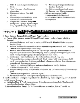 i.   SHTI di India mengabaikan kebajikan           vi. NNS menjadi tempat pembuangan
          NNS.                                                banduan dari India.
     ii. Taraf pelabuhan bebas Singapura                vii. Sistem perundangan tidak sesuai.
          dihapuskan                                    viii. Pegawai yang dihantar tidak cekap.
     iii. Kedatangan imigran Cina tidak              e. Selepas perpindahan, Majlis
          dikawal.                                      Perundangan ditubuhkan untuk
     iv. Huru-hara pergaduhan kongsi gelap              membolehkan NNS meluluskan undang-
          dan masalah lanun berleluasa.                 undang sendiri.
     v. Pengenalan Akta Mata Wang 1855
          (wang dolar Sepanyol diganti dengan
          wang rupee India yang merugikan).

                    BAB 2 KEKAYAAN HASIL BUMI MENDORONG CAMPUR TANGAN
TINGKATAN 2
                          BRITISH
1. Dasar Campur Tangan British di Negeri-Negeri Melayu
  a. Faktor-faktor campur tangan British di Negeri – negeri Melayu (menerusi sistem
      Resident)
      i. Menguasai kekayaan hasil bumi negeri-negeri Melayu (B. Timah) di Lukut, Ampang,
            Taiping, Klang.
      ii. Revolusi perindustrian memerlukan bahan mentah dan pasaran untuk hasil kilangnya.
            (Iktibar: berwaspada dengan kuasa asing)
      iii. Terusan Suez memendekkan jarak dan ciptaan kapal wap dapat mempercepatkan
            perjalanan jauh dan membawa muatan yang banyak (mengakibatkan persiangan kuasa
            Barat, peningkatan perdagangan dan pengeksploitasi hasil bumi).
      iv. Bimbangkan / menyekat kemaraan dan perluasan kuasa Eropah yang lain.
      v. Pertukaran kerajaan mengubah dasar British (Parti Konservatif yang mengambil-alih
            pucuk pimpinan kerajaan Britain daripada Parti Liberal, menukarkan dasar tidak campur
            tangan kepada dasar campur tangan.)
      vi. Desakan 243 pedagang NNS untuk melindungi pelaburan mereka daripada
            ketidakstabilan politik di Tanah Melayu.
      vii. Mengamankan pertelingkahan pembesar, rebutan takhta, kekacauan dan pergaduhan kongsi
            gelap.
            (Iktibar: Bersatu-padu asas kestabilan negara)
      viii. Memperkenalkan satu bentuk pentadbiran yang cekap / Sistem Residen.
2. Keadaan di Perak, Selangor, Negeri Sembilan dan Pahang memberi peluang kepada British
  untuk campur tangan.
  a. Ketidakstabilan di Perak (campur tangan British kerana permintaan Raja Abdullah untuk
      mengiktirafkan baginda sebagai Sultan.)
   i. Sistem Perwarisan Takhta Perak (kurun-19) – mengamalkan Sistem Penggiliran




                                                23                      www.andrewchoo.edu.my
 