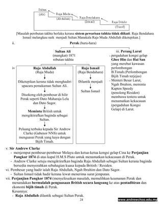 [Masalah perebutan takhta berlaku kerana sistem pewarisan tahkta tidak diikuti. Raja Bendahara
             Ismail melangkau naik menjadi Sultan.Manakala Raja Muda Abdullah diketepikan.]
   ii.                                        Perak (huru-hara)

                                    Sultan Ali                               iii. Perang Larut
                                  (mangkat) 1871                        - pergaduhan kongsi gelap
                                  rebutan takhta                          Ghee Hin dan Hai San
                                                                          yang merebut kawasan
   iv               Raja Abdullah                    Raja Ismail          perlombongan
                     (Raja Muda)                   (Raja Bendahara)       B.Timah.(Perlombongan
                                                                          Bijih Timah terjejas)
                                                                        - Menteri Besar Larut,
          Diketepikan kerana tidak menghadiri      Dilantik menjadi
            upacara pemakaman Sultan Ali.                                 Ngah Ibrahim, meminta
                                                                          Kapten Speedy
                                                     Sultan Ismail        (penolong Residen)
            Disokong oleh pembesar di hilir
                                                                          membawa tentera untuk
           Perak seperti Dato Maharaja Lela
                                                                          menamatkan kekacauan
                   dan Dato Sagor.
                                                                          (pergaduhan Kongsi
                                                                          Gelap) di Larut.
               Meminta British untuk
            mengiktirafkan baginda sebagai
                        Sultan.

          Peluang terbuka kepada Sir Andrew
             Clarke (Gabenor NNS) untuk
          menguasai Perak yang kaya dengan
                     Bijih Timah.
v. Sir Andrew Clarke
    - menjemput pembesar-pembesar Melayu dan ketua-ketua kongsi gelap Cina ke Perjanjian
      Pangkor 1874 di atas kapal H.M.S Pluto untuk menamatkan kekacauan di Perak.
    - Andrew Clarke setuju mengiktirafkan baginda Raja Abdullah sebagai Sultan kerana baginda
      bersedia menyerahkan sebahagian kuasa kepada British / Residen.
vi. Pembesar yang hadir ialah Raja Abdullah, Ngah Ibrahim dan Dato Sagor.
    - Sultan Ismail tidak hadir kerana lewat menerima surat jemputan.
vii. Perjanjian Pangkor 1874 (menyelesaikan masalah, memulihkan keamanan Perak dan
     menandakan bermulalah penguasaan British secara langsung ke atas pentadbiran dan
     ekonomi bijih timah di Perak.
     Kesannya:
     - Raja Abdullah dilantik sebagai Sultan Perak.
                                                    24                        www.andrewchoo.edu.my
 