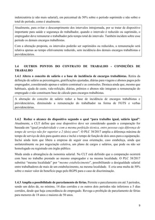 9
indenizatória (e não mais salarial), em percentual de 50% sobre o período suprimido e não sobre o
total do período, como é atualmente.
Atualmente, para evitar o descumprimento dos intervalos intrajornada, por se tratar de dispositivo
importante para saúde e segurança do trabalhador, quando o intervalo é reduzido ou suprimido, o
empregador deve remunerar o trabalhador pelo tempo total do intervalo. Também incidem sobre esse
período os demais encargos trabalhistas.
Com a alteração proposta, os intervalos poderão ser suprimidos ou reduzidos, a remuneração será
relativa apenas ao tempo efetivamente reduzido, sem incidência dos demais encargos trabalhistas e
previdenciários.
1.4 OUTROS PONTOS DO CONTRATO DE TRABALHO - CONDIÇÕES DE
TRABALHO
1.4.1 Altera o conceito de salário e a base de incidência de encargos trabalhistas. Retira da
definição de salário as percentagens, gratificações ajustadas, diárias para viagens e abonos pagos pelo
empregador, considerando apenas o salário contratual e as comissões. Destaca ainda que, mesmo que
habituais, ajuda de custo, vale-refeição, diárias, prêmios e abonos não integram a remuneração do
empregado e não constituem base de cálculo para encargos trabalhistas.
A alteração do conceito de salário reduz a base de incidência de encargos trabalhistas e
previdenciários, diminuindo a remuneração do trabalhador na forma de FGTS e verbas
previdenciárias.
1.4.2 Reduz o alcance do dispositivo segundo o qual “para trabalho igual, salário igual”:
Atualmente, a CLT define que esse dispositivo deve ser considerado quando a comparação for
baseada em “igual produtividade e com a mesma perfeição técnica, entre pessoas cuja diferença de
tempo de serviço não for superior a 2 (dois) anos”. O PLC 38/2017 amplia a diferença máxima de
tempo de serviço de dois para quatro anos e inclui o tempo de função de dois anos para a equiparação.
Inclui ainda item que libera a empresa de seguir essa orientação, caso estabeleça, ainda que
unilateralmente ou por negociação coletiva, um plano de cargos e salários, que pode ou não ser
homologado ou registrado em órgão público.
Muda ainda a abrangência da isonomia salarial. Na CLT está definido que a comparação ocorrerá
com base no trabalho prestado ao mesmo empregador e na mesma localidade. O PLC 38/2017
substitui “mesma localidade” por “mesmo estabelecimento”, possibilitando a desigualdade salarial
entre trabalhadores de mais de um estabelecimento, na mesma localidade. E cria uma multa de 50%
sobre o maior valor do benefício pago pelo RGPS para o caso de discriminação.
1.4.3 Amplia a possibilidade de parcelamento de férias. Permite o parcelamento em até 3 períodos,
sendo um deles de, no mínimo, 14 dias corridos e os outros dois períodos não inferiores a 5 dias
corridos, desde que haja concordância do empregado. Revoga a proibição de parcelamento de férias
para menores de 18 anos e maiores de 50 anos.
 