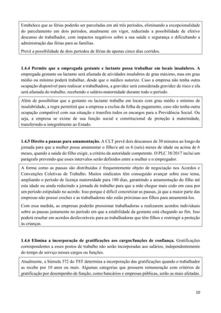 10
Estabelece que as férias poderão ser parceladas em até três períodos, eliminando a excepcionalidade
do parcelamento em dois períodos, atualmente em vigor, reduzindo a possibilidade de efetivo
descanso do trabalhador, com impactos negativos sobre a sua saúde e segurança e dificultando a
administração das férias para as famílias.
Prevê a possibilidade de dois períodos de férias de apenas cinco dias corridos.
1.4.4 Permite que a empregada gestante e lactante possa trabalhar em locais insalubres. A
empregada gestante ou lactante será afastada de atividades insalubres de grau máximo, mas em grau
médio ou mínimo poderá trabalhar, desde que o médico autorize. Caso a empresa não tenha outra
ocupação disponível para realocar a trabalhadora, a gravidez será considerada gravidez de risco e ela
será afastada do trabalho, recebendo o salário-maternidade durante todo o período.
Além de possibilitar que a gestante ou lactante trabalhe em locais com grau médio e mínimo de
insalubridade, a regra permitirá que a empresa a exclua da folha de pagamento, caso não tenha outra
ocupação compatível com sua situação e transfira todos os encargos para a Previdência Social. Ou
seja, a empresa se exime de sua função social e constitucional de proteção à maternidade,
transferindo-a integralmente ao Estado.
1.4.5 Direito a pausas para amamentação. A CLT prevê dois descansos de 30 minutos ao longo da
jornada para que a mulher possa amamentar o filho/a até os 6 (seis) meses de idade ou acima de 6
meses, quando a saúde do filho exigir, a critério da autoridade competente. O PLC 38/2017 inclui um
parágrafo prevendo que esses intervalos serão definidos entre a mulher e o empregador.
A forma como as pausas são distribuídas é frequentemente objeto de negociação nos Acordos e
Convenções Coletivas de Trabalho. Muitos sindicatos têm conseguido avançar sobre esse tema,
ampliando o período de licença maternidade para 180 dias, garantindo a amamentação do filho até
esta idade ou ainda reduzindo a jornada de trabalho para que a mãe chegue mais cedo em casa por
um período estipulado no acordo. Isso porque é difícil concretizar as pausas, já que a maior parte das
empresas não possui creches e as trabalhadoras não estão próximas aos filhos para amamentá-los.
Com essa medida, as empresas poderão pressionar trabalhadoras a realizarem acordos individuais
sobre as pausas justamente no período em que a estabilidade da gestante está chegando ao fim. Isso
poderá resultar em acordos desfavoráveis para as trabalhadoras que têm filhos e restringir a proteção
às crianças.
1.4.6 Elimina a incorporação de gratificações aos cargos/funções de confiança. Gratificações
correspondentes a esses postos de trabalho não serão incorporadas aos salários, independentemente
do tempo de serviço nesses cargos ou funções.
Atualmente, a Súmula 372 do TST determina a incorporação das gratificações quando o trabalhador
as recebe por 10 anos ou mais. Algumas categorias que possuem remuneração com critérios de
gratificação por desempenho de função, como bancários e empresas públicas, serão as mais afetadas.
 