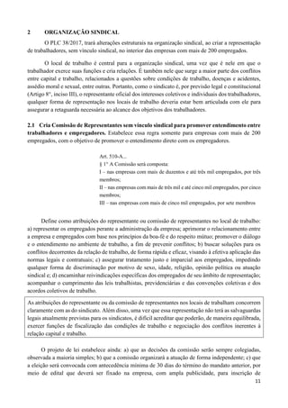11
2 ORGANIZAÇÃO SINDICAL
O PLC 38/2017, trará alterações estruturais na organização sindical, ao criar a representação
de trabalhadores, sem vínculo sindical, no interior das empresas com mais de 200 empregados.
O local de trabalho é central para a organização sindical, uma vez que é nele em que o
trabalhador exerce suas funções e cria relações. É também nele que surge a maior parte dos conflitos
entre capital e trabalho, relacionados a questões sobre condições de trabalho, doenças e acidentes,
assédio moral e sexual, entre outras. Portanto, como o sindicato é, por previsão legal e constitucional
(Artigo 8°, inciso III), o representante oficial dos interesses coletivos e individuais dos trabalhadores,
qualquer forma de representação nos locais de trabalho deveria estar bem articulada com ele para
assegurar a retaguarda necessária ao alcance dos objetivos dos trabalhadores.
2.1 Cria Comissão de Representantes sem vínculo sindical para promover entendimento entre
trabalhadores e empregadores. Estabelece essa regra somente para empresas com mais de 200
empregados, com o objetivo de promover o entendimento direto com os empregadores.
Art. 510-A...
§ 1° A Comissão será composta:
I – nas empresas com mais de duzentos e até três mil empregados, por três
membros;
II – nas empresas com mais de três mil e até cinco mil empregados, por cinco
membros;
III – nas empresas com mais de cinco mil empregados, por sete membros
Define como atribuições do representante ou comissão de representantes no local de trabalho:
a) representar os empregados perante a administração da empresa; aprimorar o relacionamento entre
a empresa e empregados com base nos princípios da boa-fé e do respeito mútuo; promover o diálogo
e o entendimento no ambiente de trabalho, a fim de prevenir conflitos; b) buscar soluções para os
conflitos decorrentes da relação de trabalho, de forma rápida e eficaz, visando à efetiva aplicação das
normas legais e contratuais; c) assegurar tratamento justo e imparcial aos empregados, impedindo
qualquer forma de discriminação por motivo de sexo, idade, religião, opinião política ou atuação
sindical e; d) encaminhar reivindicações específicas dos empregados de seu âmbito de representação;
acompanhar o cumprimento das leis trabalhistas, previdenciárias e das convenções coletivas e dos
acordos coletivos de trabalho.
As atribuições do representante ou da comissão de representantes nos locais de trabalham concorrem
claramente com as do sindicato. Além disso, uma vez que essa representação não terá as salvaguardas
legais atualmente previstas para os sindicatos, é difícil acreditar que poderão, de maneira equilibrada,
exercer funções de fiscalização das condições de trabalho e negociação dos conflitos inerentes à
relação capital e trabalho.
O projeto de lei estabelece ainda: a) que as decisões da comissão serão sempre colegiadas,
observada a maioria simples; b) que a comissão organizará a atuação de forma independente; c) que
a eleição será convocada com antecedência mínima de 30 dias do término do mandato anterior, por
meio de edital que deverá ser fixado na empresa, com ampla publicidade, para inscrição de
 