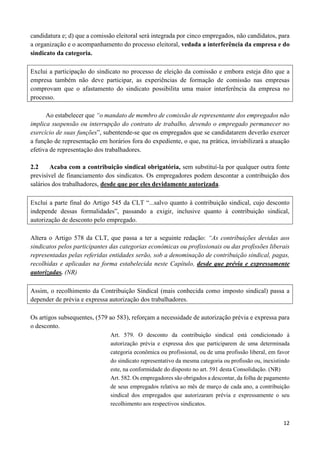 12
candidatura e; d) que a comissão eleitoral será integrada por cinco empregados, não candidatos, para
a organização e o acompanhamento do processo eleitoral, vedada a interferência da empresa e do
sindicato da categoria.
Exclui a participação do sindicato no processo de eleição da comissão e embora esteja dito que a
empresa também não deve participar, as experiências de formação de comissão nas empresas
comprovam que o afastamento do sindicato possibilita uma maior interferência da empresa no
processo.
Ao estabelecer que “o mandato de membro de comissão de representante dos empregados não
implica suspensão ou interrupção do contrato de trabalho, devendo o empregado permanecer no
exercício de suas funções”, subentende-se que os empregados que se candidatarem deverão exercer
a função de representação em horários fora do expediente, o que, na prática, inviabilizará a atuação
efetiva de representação dos trabalhadores.
2.2 Acaba com a contribuição sindical obrigatória, sem substituí-la por qualquer outra fonte
previsível de financiamento dos sindicatos. Os empregadores podem descontar a contribuição dos
salários dos trabalhadores, desde que por eles devidamente autorizada.
Exclui a parte final do Artigo 545 da CLT “...salvo quanto à contribuição sindical, cujo desconto
independe dessas formalidades”, passando a exigir, inclusive quanto à contribuição sindical,
autorização de desconto pelo empregado.
Altera o Artigo 578 da CLT, que passa a ter a seguinte redação: “As contribuições devidas aos
sindicatos pelos participantes das categorias econômicas ou profissionais ou das profissões liberais
representadas pelas referidas entidades serão, sob a denominação de contribuição sindical, pagas,
recolhidas e aplicadas na forma estabelecida neste Capítulo, desde que prévia e expressamente
autorizadas. (NR)
Assim, o recolhimento da Contribuição Sindical (mais conhecida como imposto sindical) passa a
depender de prévia e expressa autorização dos trabalhadores.
Os artigos subsequentes, (579 ao 583), reforçam a necessidade de autorização prévia e expressa para
o desconto.
Art. 579. O desconto da contribuição sindical está condicionado à
autorização prévia e expressa dos que participarem de uma determinada
categoria econômica ou profissional, ou de uma profissão liberal, em favor
do sindicato representativo da mesma categoria ou profissão ou, inexistindo
este, na conformidade do disposto no art. 591 desta Consolidação. (NR)
Art. 582. Os empregadores são obrigados a descontar, da folha de pagamento
de seus empregados relativa ao mês de março de cada ano, a contribuição
sindical dos empregados que autorizaram prévia e expressamente o seu
recolhimento aos respectivos sindicatos.
 