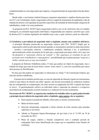 14
complementando-as com negociações por empresa, e da generalização de negociações fora das datas-
bases.
Desde então, o movimento sindical alcançou conquistas importantes e ampliou direitos previstos
na CLT e na Constituição, tendo a negociação coletiva o papel de instrumento de ampliação e não de
redução de direitos e de regulação de questões especificas da realidade de determinadas categorias de
trabalhadores, tendo a lei como parâmetro.
As propostas do PLC 38/2017 para a negociação coletiva, em vez de valorizá-la, irão, na verdade,
restringi-la, ao estimular negociações individuais e fragmentadas por empresa e permitir que o piso
de direitos (CLT e demais legislações do trabalho) seja o teto, o qual, inclusive, pode ser rebaixado.
3.1 Estabelece a prevalência do negociado sobre o legislado, mesmo com condições inferiores.
A principal alteração promovida na negociação coletiva pelo PLC 38/2017 dispõe que as
negociações coletivas prevalecerão mesmo quando os instrumentos normativos delas decorrentes
– acordos e convenções coletivas - estabeleçam condições inferiores à lei. A justificativa
apresentada pelo relator do projeto de lei para que a negociação prevaleça sobre a lei é que isso
irá promover a “autonomia coletiva da vontade” e “dar segurança ao resultado do que foi
pactuado entre trabalhadores e empregadores”, possibilitando que as partes possam “negociar a
melhor solução para as suas necessidades”.
A proposta de Reforma Trabalhista indica 15 itens que podem ser objeto de negociação, mas a
redação do artigo que trata do tema inclui o termo “entre outros” e, com isso, possibilita que outros
itens possam ser flexibilizados
Os itens que não podem ser negociados se relacionam ao Artigo 7º da Constituição Federal, que
trata dos direitos trabalhistas.
O projeto de lei também permite que, no caso de supressão de cláusula vigente em instrumentos
coletivos que tratava de direitos até então vigentes, não haverá necessidade de estabelecer nenhum
tipo de contrapartida ou compensação, tal como ocorreu no julgamento do STF a respeito das horas
in itinere. O questionamento coletivo ou individual sobre a supressão da cláusula e a respectiva
inexistência de compensações ocorrerá somente se o sindicato for um dos reclamantes
Nos termos do PLC 38/2017, os aspectos das condições de trabalho sobre os quais poderá incidir
o princípio da prevalência do negociado sobre o legislado, entre outros, são os seguintes:
 Pacto quanto à jornada de trabalho, observados os limites constitucionais;
 Banco de horas anual;
 Intervalo intrajornada, respeitado o limite mínimo de trinta minutos para jornadas
superiores a seis horas;
 Adesão ao Programa Seguro-Desemprego, de que trata a Lei nº 13.189, de 19 de
novembro de 2015;
 Plano de cargos, salários e funções compatíveis com a condição pessoal do
empregado, bem como identificação dos cargos que se enquadram como funções de
confiança;
 