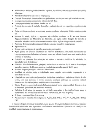16
 Remuneração do serviço extraordinário superior, no mínimo, em 50% (cinquenta por cento)
à habitual;
 Período total de férias devidas ao empregado;
 Gozo de férias anuais remuneradas com, pelo menos, um terço a mais que o salário normal;
 Licença-maternidade com duração mínima de 120 dias;
 Licença-paternidade nos termos fixados em lei;
 Proteção do mercado de trabalho da mulher, mediante incentivos específicos, nos termos da
lei;
 Aviso prévio proporcional ao tempo de serviço, sendo no mínimo de 30 dias, nos termos da
lei;
 Normas de saúde, higiene e segurança do trabalho previstas em lei ou em Normas
Regulamentadoras do Ministério do Trabalho. As regras sobre duração do trabalho e
intervalos não são consideradas como normas de saúde, higiene e segurança do trabalho;
 Adicional de remuneração para as atividades penosas, insalubres ou perigosas;
 Aposentadoria;
 Seguro contra acidentes de trabalho, a cargo do empregador;
 Ação, quanto aos créditos resultantes das relações de trabalho, com prazo prescricional de
cinco anos para os trabalhadores urbanos e rurais, até o limite de dois anos após a extinção do
contrato de trabalho;
 Proibição de qualquer discriminação no tocante a salário e critérios de admissão do
trabalhador com deficiência;
 Proibição de trabalho noturno, perigoso ou insalubre a menores de 18 anos e de qualquer
trabalho a menores de 16 anos, salvo na condição de aprendiz, a partir de 14 anos;
 Medidas de proteção legal a crianças e adolescentes;
 Igualdade de direitos entre o trabalhador com vínculo empregatício permanente e o
trabalhador avulso;
 Liberdade de associação profissional ou sindical do trabalhador, inclusive o direito de não
sofrer, sem sua expressa e prévia anuência, qualquer cobrança ou desconto salarial
estabelecido em convenção ou acordo coletivo de trabalho;
 Direito de greve, competindo aos trabalhadores decidir sobre a oportunidade de exercê-lo e
os interesses que devam por meio dele defender;
 Definição legal sobre os serviços ou atividades essenciais e disposições legais sobre o
atendimento das necessidades inadiáveis da comunidade, em caso de greve;
 Tributos e outros créditos de terceiros;
 As disposições previstas nos Artigos 373-A, 390, 392, 392-A, 394, 394-A, 395, 396 e 400 da
CLT
O pressuposto para promover essas alterações é que, no Brasil, os sindicatos dispõem de todos os
instrumentos necessários para representar e defender os trabalhadores e que estão em condições de
igualdade entre si e diante do empresariado.
 
