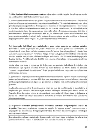 18
3.3 Fim da ultratividade das normas coletivas, não sendo permitido estipular duração de convenção
ou acordo coletivo de trabalho superior a dois anos.
A ultratividade é um mecanismo que garante a vigência de direitos inscritos em acordos e convenções
coletivas até que novos instrumentos coletivos sejam celebrados. Tal garantia é necessária para inibir
pressões empresariais por redução de conquistas no momento de renovação dos acordos e convenções
e, com isso, evitar o rebaixamento das condições de vida dos trabalhadores. A ultratividade seria
muito importante diante da prevalência do negociado sobre o legislado, pois poderia dificultar o
rebaixamento de direitos já conquistados. Sem ela, os trabalhadores ficarão mais vulneráveis nos
processos de negociação. A ultratividade, portanto, é um mecanismo que visa equilibrar as forças na
negociação coletiva e não “engessá-la”, como argumentam os empresários.
3.4 Negociação individual para trabalhadores com ensino superior ou maiores salários.
Estabelece a “livre estipulação das partes interessadas em tudo quanto não contravenha às
disposições de proteção ao trabalho, aos contratos coletivos que lhes sejam aplicáveis e às decisões
das autoridades competentes”, prevista no Artigo 444 da CLT, para os trabalhadores com diploma
de nível superior que recebam salário mensal igual ao dobro do valor do maior benefício pago pelo
Regime Geral de Previdência Social (RGPS), com a mesma eficácia legal e preponderância sobre os
instrumentos coletivos.
Ainda sobre esse tema, o projeto de lei define que, nos contratos individuais de trabalho cuja
remuneração seja superior ao dobro do valor do maior benefício do RGPS, poderá ser pactuada
“cláusula compromissória de arbitragem”, desde que por iniciativa do empregado ou mediante sua
concordância expressa.
A permissão de negociação individual para trabalhadores com ensino superior ou com salários cujo
valor exceda em duas vezes o teto do RGPS parte do pressuposto de que esses trabalhadores têm mais
condições para negociar devido à posição que ocupam na empresa ou à qualificação profissional que
possuem.
A cláusula compromissória de arbitragem se refere ao caso de conflitos entre o trabalhador e a
empresa na qual a solução será buscada por meio da arbitragem ou mediação e não da Justiça do
Trabalho. Esse dispositivo reforça a valorização da negociação individual, afasta o sindicato e a
Justiça do Trabalho da solução dos conflitos trabalhistas e deixa os trabalhadores mais vulneráveis
diante das empresas
3.5 Negociação individual para rescisão de contrato de trabalho e compensação da jornada de
trabalho. Estabelece a rescisão do contrato de trabalho de “comum acordo” entre empregado e
empregador e a possibilidade de negociação individual dos termos da compensação de jornada por
meio do banco de horas.
Esse dispositivo reforça a valorização da negociação individual, afasta o sindicato da solução dos
conflitos trabalhistas e deixa os trabalhadores mais vulneráveis diante das empresas
 