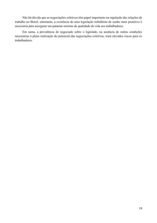 19
Não há dúvida que as negociações coletivas têm papel importante na regulação das relações de
trabalho no Brasil, entretanto, a existência de uma legislação trabalhista de cunho mais protetivo é
necessária para assegurar um patamar mínimo de qualidade de vida aos trabalhadores.
Em suma, a prevalência do negociado sobre o legislado, na ausência de outras condições
necessárias à plena realização do potencial das negociações coletivas, trará elevados riscos para os
trabalhadores.
 