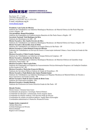 21
Rua Aurora, 957 – 1º andar
CEP 05001-900 São Paulo, SP
Telefone (11) 3874-5366 / fax (11) 3874-5394
E-mail: en@dieese.org.br
www.dieese.org.br
Presidente: Luís Carlos de Oliveira
Sindicato dos Trabalhadores nas Indústrias Metalúrgicas Mecânicas e de Material Elétrico de São Paulo Mogi das
Cruzes e Região - SP
Vice-presidente: Raquel Kacelnikas
Sindicato dos Empregados em Estabelecimentos Bancários de São Paulo Osasco e Região - SP
Secretário Nacional: Nelsi Rodrigues da Silva
Sindicato dos Metalúrgicos do ABC - SP
Diretor Executivo: Alex Sandro Ferreira da Silva
Sindicato dos Trabalhadores nas Indústrias Metalúrgicas Mecânicas e de Material Elétrico de Osasco e Região - SP
Diretor Executivo: Bernardino Jesus de Brito
Sindicato dos Trabalhadores nas Indústrias de Energia Elétrica de São Paulo - SP
Diretor Executivo: Carlos Donizeti França de Oliveira
Federação dos Trabalhadores em Serviços de Asseio e Conservação Ambiental Urbana e Áreas Verdes do Estado de São
Paulo - SP
Diretora Executiva: Cibele Granito Santana
Sindicato dos Trabalhadores nas Indústrias de Energia Elétrica de Campinas - SP
Diretor Executivo: Josinaldo José de Barros
Sindicato dos Trabalhadores nas Indústrias Metalúrgicas Mecânicas e de Materiais Elétricos de Guarulhos Arujá
Mairiporã e Santa Isabel - SP
Diretora Executiva: Mara Luzia Feltes
Sindicato dos Empregados em Empresas de Assessoramentos Perícias Informações Pesquisas e de Fundações Estaduais
do Rio Grande do Sul - RS
Diretora Executiva: Maria das Graças de Oliveira
Sindicato dos Servidores Públicos Federais do Estado de Pernambuco - PE
Diretor Executivo: Paulo Roberto dos Santos Pissinini Junior
Sindicato dos Trabalhadores nas Indústrias Metalúrgicas de Máquinas Mecânicas de Material Elétrico de Veículos e
Peças Automotivas da Grande Curitiba - PR
Diretor Executivo: Paulo de Tarso Guedes de Brito Costa
Sindicato dos Eletricitários da Bahia - BA
Diretora Executiva: Zenaide Honório
Sindicato dos Professores do Ensino Oficial do Estado de São Paulo - SP
Direção Técnica
Diretor técnico: Clemente Ganz Lúcio
Coordenadora de pesquisas e tecnologia: Patrícia Pelatieri
Coordenador de educação e comunicação: Fausto Augusto Júnior
Coordenador de relações sindicais: José Silvestre Prado de Oliveira
Coordenadora de estudos em políticas públicas: Angela Maria Schwengber
Coordenadora administrativa e financeira: Rosana de Freitas
Equipe técnica responsável
Adriana Marcolino
Carlindo Rodrigues de Oliveira
Patrícia Pelatieri
Regina Coeli Camargos
 