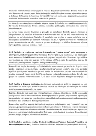 5
rescisórias no momento da homologação da rescisão do contrato de trabalho e define o prazo de 10
dias do término do contrato para a liberação das guias para habilitação e saque do seguro-desemprego
e do Fundo de Garantia do Tempo de Serviço (FGTS), bem como para o pagamento das parcelas
constantes do instrumento de rescisão ou recibo de quitação.
As alterações nos mecanismos rescisórios reduzem o custo da demissão, em especial em setores onde
há variação de remuneração devido a abonos, comissões, gratificações, entre outros itens variáveis
na remuneração.
As novas regras também fragilizam a proteção ao trabalhador demitido quando eliminam a
obrigatoriedade de rescisões de contrato de trabalho com mais de um ano serem realizadas no
sindicato ou no Ministério do Trabalho. O trabalhador que precisar e buscar assistência para a
realização da rescisão terá que arcar com o ônus desse auxílio. A regra vai dificultar que o trabalhador
possa, no momento da rescisão, entender o que está sendo pago e reivindicar futuramente alguma
verba que tenha sido paga abaixo do valor.
1.2.2 Estabelece a rescisão do contrato de trabalho de “comum acordo” entre empregado e
empregador, mediante pagamento pela metade do aviso prévio, se indenizado, e da indenização
sobre o montante do FGTS (as outras verbas serão pagas na integralidade). Nesse caso, é permitida a
movimentação da conta individual do FGTS, limitada a 80% do valor dos depósitos, mas não há
autorização para ingresso no Programa do Seguro-Desemprego.
Em cenário de ampliação das negociações individuais, sem considerar que as relações de poder entre
patrão e empregado são assimétricas, o estabelecimento de “comum acordo” é uma opção que pode
significar perdas para o trabalhador, que será levado, em muitos casos, a aceitar essa modalidade de
rescisão contratual. Haverá perda de 50% em algumas verbas indenizatórias, redução do valor que
poderá ser sacado na conta vinculada no FGTS e não existirá pagamento do seguro-desemprego.
1.2.3 Facilita a dispensa imotivada. As dispensas individuais ou coletivas equiparam-se, sem
necessidade de autorização prévia de entidade sindical ou celebração de convenção ou acordo
coletivo, em caso de demissões em massa.
Facilita a demissão individual, mas, principalmente, as coletivas, definindo que não há necessidade
de negociação com as entidades sindicais. Em um projeto de lei que visa, supostamente, à promoção
da negociação entre as partes, esse dispositivo, na realidade, enfraquece essa negociação em um dos
momentos mais conflituosos da relação de trabalho.
Essa medida significa, além da facilidade de demitir os trabalhadores, uma “economia” para as
empresas, porque nas negociações com os sindicatos, em situações de demissão coletiva, há sempre
a tentativa de redução do número de demitidos e aumento das verbas indenizatórias para aqueles que
tiverem os contratos de trabalho encerrados. Restringe a possibilidade de negociação de medidas que
visem a mitigar o impacto de demissões em massa.
1.2.4 Estabelece a quitação total de débitos trabalhistas em Planos de Demissão Voluntária ou
Incentivada (PDV ou PDI). Planos de demissão voluntária ou incentivada para dispensa individual,
 