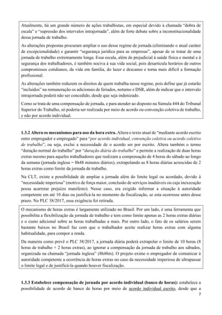 7
Atualmente, há um grande número de ações trabalhistas, em especial devido à chamada “dobra de
escala” e “supressão dos intervalos intrajornada”, além de forte debate sobre a inconstitucionalidade
dessa jornada de trabalho.
As alterações propostas procuram ampliar o uso desse regime de jornada (eliminando o atual caráter
de excepcionalidade) e garantir “segurança jurídica para as empresas”, apesar de se tratar de uma
jornada de trabalho extremamente longa. Essa escala, além de prejudicial à saúde física e mental e à
segurança dos trabalhadores, é também nociva à sua vida social, pois desarticula horários de outros
compromissos cotidianos, da vida em família, do lazer e descanso e torna mais difícil a formação
profissional.
As alterações também reduzem os direitos de quem trabalha nesse regime, pois define que já estarão
“incluídos” na remuneração os adicionais de feriados, noturno e DSR, além de indicar que o intervalo
intrajornada poderá não ser concedido, desde que seja indenizado.
Como se trata de uma compensação de jornada, e para atender ao disposto na Súmula 444 do Tribunal
Superior do Trabalho, só poderia ser realizada por meio de acordo ou convenção coletiva de trabalho,
e não por acordo individual.
1.3.2 Altera os mecanismos para uso da hora extra. Altera o texto atual de “mediante acordo escrito
entre empregador e empregado” para “por acordo individual, convenção coletiva ou acordo coletivo
de trabalho”, ou seja, exclui a necessidade de o acordo ser por escrito. Altera também o termo
“duração normal do trabalho” por “duração diária do trabalho” e permite a realização de duas horas
extras mesmo para aqueles trabalhadores que realizam a compensação de 4 horas do sábado ao longo
da semana (jornada inglesa = 8h48 minutos diários), extrapolando as 8 horas diárias acrescidas de 2
horas extras como limite da jornada de trabalho.
Na CLT, existe a possibilidade de ampliar a jornada além do limite legal ou acordado, devido à
“necessidade imperiosa” (motivo de força maior, conclusão de serviços inadiáveis ou cuja inexecução
possa acarretar prejuízo manifesto). Nesse caso, era exigido informar a situação à autoridade
competente em até 10 dias ou justificá-la no momento da fiscalização, se esta ocorresse antes desse
prazo. No PLC 38/2017, essa exigência foi retirada.
O mecanismo de horas extras é largamente utilizado no Brasil. Por um lado, é uma ferramenta que
possibilita a flexibilização da jornada de trabalho e tem como limite apenas as 2 horas extras diárias
e o custo adicional sobre as horas trabalhadas a mais. Por outro lado, o fato de os salários serem
bastante baixos no Brasil faz com que o trabalhador aceite realizar horas extras com alguma
habitualidade, para compor a renda.
Da maneira como prevê o PLC 38/2017, a jornada diária poderá extrapolar o limite de 10 horas (8
horas de trabalho + 2 horas extras), ao ignorar a compensação da jornada de trabalho aos sábados,
organizada na chamada “jornada inglesa” (8h48m). O projeto exime o empregador de comunicar à
autoridade competente a ocorrência de horas extras no caso da necessidade imperiosa de ultrapassar
o limite legal e de justificá-la quando houver fiscalização.
1.3.3 Estabelece compensação de jornada por acordo individual (banco de horas): estabelece a
possibilidade de acordo de banco de horas por meio de acordo individual escrito, desde que a
 
