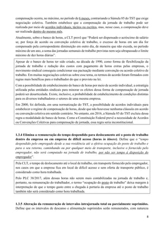 8
compensação ocorra, no máximo, no período de 6 meses, contrariando a Súmula 85 do TST que exige
negociação coletiva. Também estabelece que a compensação da jornada de trabalho pode ser
realizada por meio de acordos individuais, tácitos ou escritos, mas, nesse caso, a compensação deve
ser realizada dentro do mesmo mês.
Atualmente, sobre o banco de horas, a CLT prevê que “Poderá ser dispensado o acréscimo de salário
se, por força de acordo ou convenção coletiva de trabalho, o excesso de horas em um dia for
compensado pela correspondente diminuição em outro dia, de maneira que não exceda, no período
máximo de um ano, a soma das jornadas semanais de trabalho previstas nem seja ultrapassado o limite
máximo de dez horas diárias”.
Apesar de o banco de horas ter sido criado, na década de 1990, como forma de flexibilização da
jornada de trabalho e redução dos custos com pagamento de horas extras pelas empresas, o
movimento sindical conseguiu condicionar sua pactuação mediante convenção ou acordo coletivo de
trabalho. Em muitas negociações coletivas sobre esse tema, os termos do acordo foram firmados com
regras mais benéficas para o trabalhador do que o previsto na lei.
Com a possibilidade de estabelecimento do banco de horas por meio de acordo individual, a estratégia
utilizada pelas entidades sindicais para minorar os efeitos dessa forma de compensação de jornada
poderá ser desarticulada. Existe, inclusive, a probabilidade de estabelecimento de condições distintas
para os diversos trabalhadores e setores de uma mesma empresa.
Em 2000, foi definida, em uma normatização do TST, a possibilidade de acordos individuais para
estabelecer o regime de compensação de horas, desde que não houvesse nenhuma cláusula em acordo
ou convenção coletiva em sentido contrário. No entanto, em 2016, a Súmula 85 do TST excluiu dessa
regra a modalidade de banco de horas. Como a Constituição Federal prevê a necessidade de Acordos
ou Convenções Coletivas para compensação de jornada, essa regra seria inconstitucional.
1.3.4 Elimina a remuneração do tempo despendido para deslocamento até o posto de trabalho
dentro da empresa ou em empresa de difícil acesso (horas in itinere). Define que o “tempo
despendido pelo empregado desde a sua residência até a efetiva ocupação do posto de trabalho e
para o seu retorno, caminhando ou por qualquer meio de transporte, inclusive o fornecido pelo
empregador, não será computado na jornada de trabalho, por não ser tempo à disposição do
empregador”.
Pela CLT, o tempo de deslocamento até o local de trabalho, em transporte fornecido pelo empregador,
nos casos em que a empresa fica em local de difícil acesso e sem oferta de transporte público, é
considerado como hora trabalhada.
Pelo PLC 38/2017, além dessas horas não serem mais contabilizadas na jornada de trabalho e,
portanto, na remuneração do trabalhador, o termo “ocupação do posto de trabalho” deixa margem à
interpretação de que o tempo gasto entre a chegada à portaria da empresa até o posto de trabalho
também não será considerado como hora trabalhada.
1.3.5 Alteração da remuneração de intervalos intrajornada total ou parcialmente suprimidos.
Define que os intervalos de descanso e alimentação suprimidos serão remunerados, com natureza
 