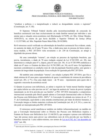 MINISTÉRIO PÚBLICO FEDERAL
PROCURADORIA FEDERAL DOS DIREITOS DO CIDADÃO
PGR-00067731/2017
“erradicar a pobreza e a marginalização e reduzir as desigualdades sociais e regionais”
(Constituição, art. 3º, III).
O Supremo Tribunal Federal decidiu pela inconstitucionalidade da concessão do
benefício assistencial com base exclusivamente na renda familiar mensal por indivíduo e sem
atentar para a situação sócio-econômica real (Reclamação 4.374/PE, rel. Min. Gilmar Mendes,
18/04/2013), na esteira do que havia decidido o Superior Tribunal de Justiça (REsp
1.112.557/MG, rel. Min. Napoleão Nunes Maia Filho, 28/10/2009).
B) O retrocesso social verificado na reformulação do benefício assistencial fica evidente, ainda,
no aumento da idade, de 65 para 70 anos. Ora, a idade pesa mais às pessoas de baixa renda e,
nessa medida, a PEC 287/2016 viola novamente o art. 230 da Constituição, ao atingir a
dignidade das pessoas idosas.
Há uma contradição “externa”, em relação ao percurso da legislação brasileira, que
previa, inicialmente, a idade de 70 anos (redação original da Lei 8.742/1993, art. 20), mas
determinava a redução para 67 e, depois, para 65 anos (art. 38). A Lei 9.720/1998 estabeleceu a
idade em 67 anos e o Estatuto do Idoso (Lei 10.741/2003, art. 34), em 65 anos. Os legisladores
nacionais consideraram as condições reais de vida da população brasileira pobre, sem ignorar o
aumento da longevidade da população. Essa avaliação foi ignorada pela PEC 287/2016.
Há também uma contradição “interna”, em relação à própria PEC 287/2016, que fixa a
idade mínima de 65 anos para a aposentadoria de quem é contribuinte do sistema de previdência
social (art. 201, § 7º) e fixa uma idade maior – de 70 anos – injustamente para quem não é
segurado e necessita da assistência social.
C) Quanto às pessoas com deficiência, ao adotar o requisito da “renda mensal familiar integral
per capita inferior ao valor previsto em lei”, em lugar da ausência de “meios de prover à própria
manutenção ou de tê-la provida por sua família”, a PEC 287/2016 desrespeita o compromisso
internacional assumido pelo Brasil quando adotou a Convenção Internacional sobre os Direitos
das Pessoas com Deficiência (ONU, 2007).22
A Convenção foi adotada nos termos do art. 5º, §
3º, da Constituição, equivalente a uma emenda constitucional; por tratar de direitos humanos, a
Convenção integra os limites materiais à reforma da Constituição (art. 60, § 4º, IV) e, como tal,
não pode ser menosprezada pela PEC 287/2016.
O retrocesso social manifesta-se também em âmbito infraconstitucional, na medida em
que a Convenção Internacional sobre os Direitos das Pessoas com Deficiência inspirou o
Estatuto da Pessoa com Deficiência (Lei 13.146/2015), que assegura à pessoa com deficiência
“que não possua meios para prover sua subsistência nem de tê-la provida por sua família o
benefício mensal de 1 (um) salário-mínimo, nos termos da Lei no 8.742, de 7 de dezembro de
1993” (art. 40).
22
Aprovada pelo Decreto Legislativo 186/2008 e promulgada pelo Decreto 6.949/2009.
SAF Sul, Quadra 04 – Conjunto “C” – Lt. 03 Bloco “B” – Salas 303/304 CEP: 70.050-900 – Brasília/DF
Tel.: (61) 3105-6001 Fax.: (61) 3105-6106 E-mail: pfdc@mpf.mp.br
11
Assinadodigitalmenteem15/03/201716:31.Paraverificaraautenticidadeacesse
http://www.transparencia.mpf.mp.br/validacaodocumento-CHAVE:65AC2F5A.4F5DF574.34BBFFC3.88707793
 