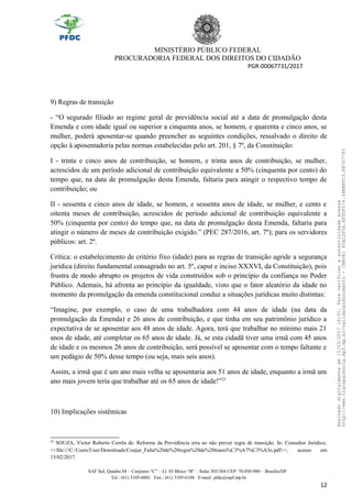 MINISTÉRIO PÚBLICO FEDERAL
PROCURADORIA FEDERAL DOS DIREITOS DO CIDADÃO
PGR-00067731/2017
9) Regras de transição
- “O segurado filiado ao regime geral de previdência social até a data de promulgação desta
Emenda e com idade igual ou superior a cinquenta anos, se homem, e quarenta e cinco anos, se
mulher, poderá aposentar-se quando preencher as seguintes condições, ressalvado o direito de
opção à aposentadoria pelas normas estabelecidas pelo art. 201, § 7º, da Constituição:
I - trinta e cinco anos de contribuição, se homem, e trinta anos de contribuição, se mulher,
acrescidos de um período adicional de contribuição equivalente a 50% (cinquenta por cento) do
tempo que, na data de promulgação desta Emenda, faltaria para atingir o respectivo tempo de
contribuição; ou
II - sessenta e cinco anos de idade, se homem, e sessenta anos de idade, se mulher, e cento e
oitenta meses de contribuição, acrescidos de período adicional de contribuição equivalente a
50% (cinquenta por cento) do tempo que, na data de promulgação desta Emenda, faltaria para
atingir o número de meses de contribuição exigido.” (PEC 287/2016, art. 7º); para os servidores
públicos: art. 2º.
Crítica: o estabelecimento de critério fixo (idade) para as regras de transição agride a segurança
jurídica (direito fundamental consagrado no art. 5º, caput e inciso XXXVI, da Constituição), pois
frustra de modo abrupto os projetos de vida construídos sob o princípio da confiança no Poder
Público. Ademais, há afronta ao princípio da igualdade, visto que o fator aleatório da idade no
momento da promulgação da emenda constitucional conduz a situações jurídicas muito distintas:
“Imagine, por exemplo, o caso de uma trabalhadora com 44 anos de idade (na data da
promulgação da Emenda) e 26 anos de contribuição, e que tinha em seu patrimônio jurídico a
expectativa de se aposentar aos 48 anos de idade. Agora, terá que trabalhar no mínimo mais 21
anos de idade, até completar os 65 anos de idade. Já, se esta cidadã tiver uma irmã com 45 anos
de idade e os mesmos 26 anos de contribuição, será possível se aposentar com o tempo faltante e
um pedágio de 50% desse tempo (ou seja, mais seis anos).
Assim, a irmã que é um ano mais velha se aposentaria aos 51 anos de idade, enquanto a irmã um
ano mais jovem teria que trabalhar até os 65 anos de idade!”23
10) Implicações sistêmicas
23
SOUZA, Victor Roberto Corrêa de. Reforma da Previdência erra ao não prever regra de transição. In: Consultor Jurídico,
<<file:///C:/Users/User/Downloads/Conjur_Falta%20de%20regra%20de%20transi%C3%A7%C3%A3o.pdf>>, acesso em
15/02/2017.
SAF Sul, Quadra 04 – Conjunto “C” – Lt. 03 Bloco “B” – Salas 303/304 CEP: 70.050-900 – Brasília/DF
Tel.: (61) 3105-6001 Fax.: (61) 3105-6106 E-mail: pfdc@mpf.mp.br
12
Assinadodigitalmenteem15/03/201716:31.Paraverificaraautenticidadeacesse
http://www.transparencia.mpf.mp.br/validacaodocumento-CHAVE:65AC2F5A.4F5DF574.34BBFFC3.88707793
 