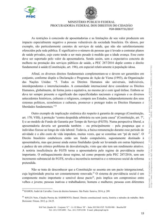 MINISTÉRIO PÚBLICO FEDERAL
PROCURADORIA FEDERAL DOS DIREITOS DO CIDADÃO
PGR-00067731/2017
As restrições à concessão de aposentadorias e as limitações de seu valor produzem um
impacto especialmente negativo a pessoas vulneráveis da sociedade brasileira. Os idosos, por
exemplo, são particularmente carentes de serviços de saúde, que não são satisfatoriamente
oferecidos pela rede pública. É significativo o número de pessoas que é levado a contratar planos
de saúde privados, cujo custo tende a ser mais pesado à medida que a idade avança. Esse custo
deve ser suportado pelo valor da aposentadoria. Sendo assim, sem a expectativa concreta de
melhora na prestação dos serviços públicos de saúde, a PEC 287/2016 depõe contra o direito
fundamental à saúde (Constituição, art. 196), em especial relativamente à população idosa.
Afinal, os diversos direitos fundamentais complementam-se e devem ser garantidos em
conjunto, conforme dispõe a Declaração e Programa de Ação de Viena (1993), da Organização
das Nações Unidas: “5. Todos os Direitos Humanos são universais, indivisíveis,
interdependentes e interrelacionados. A comunidade internacional deve considerar os Direitos
Humanos, globalmente, de forma justa e equitativa, no mesmo pé e com igual ênfase. Embora se
deva ter sempre presente o significado das especificidades nacionais e regionais e os diversos
antecedentes históricos, culturais e religiosos, compete aos Estados, independentemente dos seus
sistemas políticos, econômicos e culturais, promover e proteger todos os Direitos Humanos e
liberdades fundamentais.”24
Outro exemplo de implicação sistêmica diz respeito à garantia de emprego (Constituição,
art. 170, VIII), à proteção “contra despedida arbitrária ou sem justa causa” (Constituição, art. 7º,
I) e ao modelo de Fundo de Garantia por Tempo de Serviço (FGTS). Numa perspectiva liberal, a
aposentadoria deveria ser garantida também – ou principalmente – pela poupança que o
indivíduo fizesse ao longo da vida laboral. Todavia, a baixa remuneração durante esse período de
atividade e o alto custo de vida impedem, muitas vezes, que se constitua um “pé de meia”. O
Direito brasileiro estabeleceu então um fundo compulsório, supostamente destinado à
aposentadoria, mas que possui ainda outras finalidades (pode ser levantado em outras hipóteses)
e padece de um crônico problema de desvalorização, visto que não tem um rendimento atrativo.
A notória insuficiência do FGTS torna a aposentadoria pelo regime de previdência muito
importante. O enfraquecimento desse regime, tal como proposto pela PEC 287/2016, sem um
incremento substancial do FGTS, revela a incoerência normativa e o retrocesso social da reforma
pretendida.
Não se trata de desconhecer que a Constituição se assenta em um pacto intergeracional,
cuja legitimidade precisa ser constantemente renovada.25
O sistema de previdência social é um
componente muito importante e sensível desse pacto26
, pois implica um compromisso entre
velhos e jovens; pessoas inativas e trabalhadores; homens e mulheres; pessoas com diferentes
24
RAMOS, André de Carvalho. Curso de direitos humanos. São Paulo: Saraiva, 2014, p. 209.
25
SOUZA Neto, Cláudio Pereira de; SARMENTO, Daniel. Direito constitucional: teoria, história e métodos de trabalho. Belo
Horizonte: Fórum, 2012, p. 24-25.
SAF Sul, Quadra 04 – Conjunto “C” – Lt. 03 Bloco “B” – Salas 303/304 CEP: 70.050-900 – Brasília/DF
Tel.: (61) 3105-6001 Fax.: (61) 3105-6106 E-mail: pfdc@mpf.mp.br
13
Assinadodigitalmenteem15/03/201716:31.Paraverificaraautenticidadeacesse
http://www.transparencia.mpf.mp.br/validacaodocumento-CHAVE:65AC2F5A.4F5DF574.34BBFFC3.88707793
 
