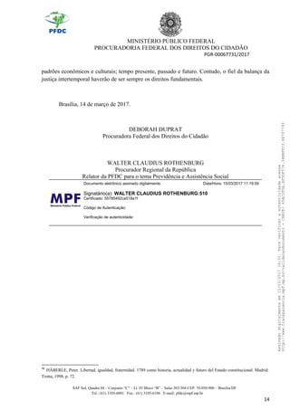 MINISTÉRIO PÚBLICO FEDERAL
PROCURADORIA FEDERAL DOS DIREITOS DO CIDADÃO
PGR-00067731/2017
padrões econômicos e culturais; tempo presente, passado e futuro. Contudo, o fiel da balança da
justiça intertemporal haverão de ser sempre os direitos fundamentais.
Brasília, 14 de março de 2017.
DEBORAH DUPRAT
Procuradora Federal dos Direitos do Cidadão
WALTER CLAUDIUS ROTHENBURG
Procurador Regional da República
Relator da PFDC para o tema Previdência e Assistência Social
Documento eletrônico assinado digitalmente. Data/Hora: 15/03/2017 11:19:59
Signatário(a): WALTER CLAUDIUS ROTHENBURG:510
Certificado: 55785492ca518a1f
Código de Autenticação:
Verificação de autenticidade:
26
HÄBERLE, Peter. Libertad, igualdad, fraternidad. 1789 como historia, actualidad y futuro del Estado constitucional. Madrid:
Trotta, 1998, p. 72.
SAF Sul, Quadra 04 – Conjunto “C” – Lt. 03 Bloco “B” – Salas 303/304 CEP: 70.050-900 – Brasília/DF
Tel.: (61) 3105-6001 Fax.: (61) 3105-6106 E-mail: pfdc@mpf.mp.br
14
Assinadodigitalmenteem15/03/201716:31.Paraverificaraautenticidadeacesse
http://www.transparencia.mpf.mp.br/validacaodocumento-CHAVE:65AC2F5A.4F5DF574.34BBFFC3.88707793
 