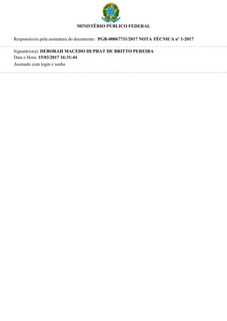 MINISTÉRIO PÚBLICO FEDERAL
Responsáveis pela assinatura do documento: PGR-00067731/2017 NOTA TÉCNICA nº 1-2017
Signatário(a): DEBORAH MACEDO DUPRAT DE BRITTO PEREIRA
Data e Hora: 15/03/2017 16:31:44
Assinado com login e senha
 