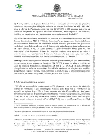 MINISTÉRIO PÚBLICO FEDERAL
PROCURADORIA FEDERAL DOS DIREITOS DO CIDADÃO
PGR-00067731/2017
C) A jurisprudência do Supremo Tribunal Federal é sensível à discriminação de gênero12
e
reconhece a discriminação sofrida pelas mulheres nas relações de trabalho. Na ADI 1.946-5/DF,
sobre a reforma da Previdência promovida pela EC 20/1998, o STF entendeu que o teto de
benefícios não poderia ser aplicado ao salário maternidade, o que implicaria “um retrocesso
histórico, em matéria social-previdenciária, que não se pode presumir desejado”.13
D) O retrocesso na afirmação dos direitos das mulheres fica evidenciado na confrontação com a
Emenda Constitucional 72/2013 (“PEC das Domésticas”), que equiparou os direitos trabalhistas
dos trabalhadores domésticos, em sua imensa maioria mulheres, geralmente sem qualificação
profissional e com baixa renda, que têm de desempenhar as tarefas domésticas também em seu
lar. Nesse sentido, a PEC 287/2016 contradiz o ganho normativo trazido pela PEC das
Domésticas: “Essa importante decisão do Congresso Nacional vem somar-se ao capital –
simbólico e real – de reconhecimento de direitos e fortalecer lutas que, ainda hoje, se desenrolam
na ordem da existência cotidiana e no interior do campo jurídico.” (D. Duprat).14
E) O impacto da equiparação entre homens e mulheres quanto às condições para aposentadoria é
excessivamente severo no contexto da própria PEC 287/2016, tendo em vista as restrições de
valor, de duração e de acumulação das pensões (art. 201, § 17, e art. 40, § 6º), que contemplam
principalmente as mulheres, em razão da dependência econômica em relação a seus maridos,
companheiros ou pais.15
Seriam, enfim, sobretudo as mulheres que se aposentariam com mais
dificuldade e que receberiam pensões em condições bem mais restritas.
3) Valor das aposentadorias e proventos
- “O valor da aposentadoria corresponderá a 51% (cinquenta e um por cento) da média dos
salários de contribuição e das remunerações utilizadas como base para as contribuições do
segurado aos regimes de previdência de que tratam os arts. 40 e 42 acrescidos de 1 (um) ponto
percentual para cada ano de contribuição considerado na concessão da aposentadoria, até o limite
de 100% (cem por cento), respeitado o limite máximo do salário de contribuição do regime geral
de previdência social, nos termos da lei.” (art. 201, § 7º-B); para os servidores públicos: art. 40, §
3º
12
Veja-se o tratamento diferenciado às mulheres vítimas de violência doméstica, em interpretação da Lei 11.340/2006 (Lei
Maria da Penha) conforme à Constituição: ADI 4.424/DF, rel. Min. Marco Aurélio, 09/02/2012.
13
Rel. Min. Sydney Sanches, medida cautelar deferida em 29/04/1999; julgamento final em 03/04/2003.
14
DUPRAT, Deborah. Sete décadas de luta. Folha de S. Paulo, 03/05/2013.
15
Observe-se, todavia: “Ainda assim, as mulheres respondem, na média, por quase metade da renda familiar. O paradoxo é
apenas aparente: 40% dos domicílios têm mulheres como "pessoas de referência", ou seja, provedores principais, se não únicos;
20 anos antes, eram 23%.” (A vida das mulheres. Editorial, Folha de S. Paulo, 08/03/2017. In:
<<http://www1.folha.uol.com.br/opiniao/2017/03/1864540-a-vida-das-mulheres.shtml?cmpid=topicos>>)
SAF Sul, Quadra 04 – Conjunto “C” – Lt. 03 Bloco “B” – Salas 303/304 CEP: 70.050-900 – Brasília/DF
Tel.: (61) 3105-6001 Fax.: (61) 3105-6106 E-mail: pfdc@mpf.mp.br
5
Assinadodigitalmenteem15/03/201716:31.Paraverificaraautenticidadeacesse
http://www.transparencia.mpf.mp.br/validacaodocumento-CHAVE:65AC2F5A.4F5DF574.34BBFFC3.88707793
 