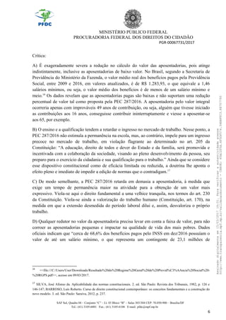 MINISTÉRIO PÚBLICO FEDERAL
PROCURADORIA FEDERAL DOS DIREITOS DO CIDADÃO
PGR-00067731/2017
Crítica:
A) É exageradamente severa a redução no cálculo do valor das aposentadorias, pois atinge
indistintamente, inclusive as aposentadorias de baixo valor. No Brasil, segundo a Secretaria de
Previdência do Ministério da Fazenda, o valor médio real dos benefícios pagos pela Previdência
Social, entre 2009 e 2016, em valores atualizados, é de R$ 1.283,93, o que equivale a 1,46
salários mínimos, ou seja, o valor médio dos benefícios é de menos de um salário mínimo e
meio.16
Os dados revelam que as aposentadorias pagas são baixas e não suportam uma redução
percentual de valor tal como proposta pela PEC 287/2016. A aposentadoria pelo valor integral
ocorreria apenas com improváveis 49 anos de contribuição, ou seja, alguém que tivesse iniciado
as contribuições aos 16 anos, conseguisse contribuir ininterruptamente e viesse a aposentar-se
aos 65, por exemplo.
B) O ensino e a qualificação tendem a retardar o ingresso no mercado de trabalho. Nesse ponto, a
PEC 287/2016 não estimula a permanência na escola, mas, ao contrário, impele para um ingresso
precoce no mercado de trabalho, em violação flagrante ao determinado no art. 205 da
Constituição: “A educação, direito de todos e dever do Estado e da família, será promovida e
incentivada com a colaboração da sociedade, visando ao pleno desenvolvimento da pessoa, seu
preparo para o exercício da cidadania e sua qualificação para o trabalho.” Ainda que se considere
esse dispositivo constitucional como de eficácia limitada ou reduzida, a doutrina lhe aponta o
efeito pleno e imediato de impedir a edição de normas que o contradigam.17
C) De modo semelhante, a PEC 287/2016 retarda em demasia a aposentadoria, à medida que
exige um tempo de permanência maior na atividade para a obtenção de um valor mais
expressivo. Viola-se aqui o direito fundamental a uma velhice tranquila, nos termos do art. 230
da Constituição. Viola-se ainda a valorização do trabalho humano (Constituição, art. 170), na
medida em que a extensão desmedida do período laboral dilui e, assim, desvaloriza o próprio
trabalho.
D) Qualquer redutor no valor da aposentadoria precisa levar em conta a faixa de valor, para não
corroer as aposentadorias pequenas e impactar na qualidade de vida dos mais pobres. Dados
oficiais indicam que “cerca de 68,6% dos benefícios pagos pelo INSS em dez/2016 possuíam o
valor de até um salário mínimo, o que representa um contingente de 23,1 milhões de
16
<<file:///C:/Users/User/Downloads/Resultado%20do%20Regime%20Geral%20de%20Previd%C3%AAncia%20Social%20-
%20RGPS.pdf>>, acesso em 09/03/2017.
17
SILVA, José Afonso da. Aplicabilidade das normas constitucionais. 2. ed. São Paulo: Revista dos Tribunais, 1982, p. 126 e
146-147; BARROSO, Luís Roberto. Curso de direito constitucional contemporâneo: os conceitos fundamentais e a construção do
novo modelo. 3. ed. São Paulo: Saraiva, 2012, p. 237.
SAF Sul, Quadra 04 – Conjunto “C” – Lt. 03 Bloco “B” – Salas 303/304 CEP: 70.050-900 – Brasília/DF
Tel.: (61) 3105-6001 Fax.: (61) 3105-6106 E-mail: pfdc@mpf.mp.br
6
Assinadodigitalmenteem15/03/201716:31.Paraverificaraautenticidadeacesse
http://www.transparencia.mpf.mp.br/validacaodocumento-CHAVE:65AC2F5A.4F5DF574.34BBFFC3.88707793
 