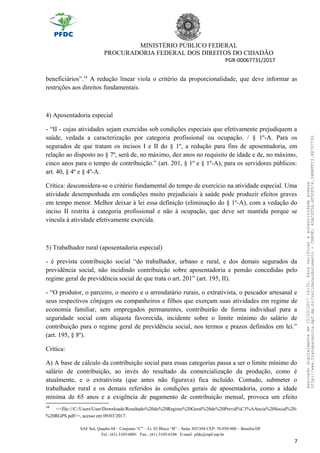MINISTÉRIO PÚBLICO FEDERAL
PROCURADORIA FEDERAL DOS DIREITOS DO CIDADÃO
PGR-00067731/2017
beneficiários”.18
A redução linear viola o critério da proporcionalidade, que deve informar as
restrições aos direitos fundamentais.
4) Aposentadoria especial
- “II - cujas atividades sejam exercidas sob condições especiais que efetivamente prejudiquem a
saúde, vedada a caracterização por categoria profissional ou ocupação. / § 1º-A. Para os
segurados de que tratam os incisos I e II do § 1º, a redução para fins de aposentadoria, em
relação ao disposto no § 7º, será de, no máximo, dez anos no requisito de idade e de, no máximo,
cinco anos para o tempo de contribuição.” (art. 201, § 1º e § 1º-A); para os servidores públicos:
art. 40, § 4º e § 4º-A.
Crítica: desconsidera-se o critério fundamental do tempo de exercício na atividade especial. Uma
atividade desempenhada em condições muito prejudiciais à saúde pode produzir efeitos graves
em tempo menor. Melhor deixar à lei essa definição (eliminação do § 1º-A), com a vedação do
inciso II restrita à categoria profissional e não à ocupação, que deve ser mantida porque se
vincula à atividade efetivamente exercida.
5) Trabalhador rural (aposentadoria especial)
- é prevista contribuição social “do trabalhador, urbano e rural, e dos demais segurados da
previdência social, não incidindo contribuição sobre aposentadoria e pensão concedidas pelo
regime geral de previdência social de que trata o art. 201” (art. 195, II).
- “O produtor, o parceiro, o meeiro e o arrendatário rurais, o extrativista, o pescador artesanal e
seus respectivos cônjuges ou companheiros e filhos que exerçam suas atividades em regime de
economia familiar, sem empregados permanentes, contribuirão de forma individual para a
seguridade social com alíquota favorecida, incidente sobre o limite mínimo do salário de
contribuição para o regime geral de previdência social, nos termos e prazos definidos em lei.”
(art. 195, § 8º).
Crítica:
A) A base de cálculo da contribuição social para essas categorias passa a ser o limite mínimo do
salário de contribuição, ao invés do resultado da comercialização da produção, como é
atualmente, e o extrativista (que antes não figurava) fica incluído. Contudo, submeter o
trabalhador rural e os demais referidos às condições gerais de aposentadoria, como a idade
mínima de 65 anos e a exigência de pagamento de contribuição mensal, provoca um efeito
18
<<file:///C:/Users/User/Downloads/Resultado%20do%20Regime%20Geral%20de%20Previd%C3%AAncia%20Social%20-
%20RGPS.pdf>>, acesso em 09/03/2017.
SAF Sul, Quadra 04 – Conjunto “C” – Lt. 03 Bloco “B” – Salas 303/304 CEP: 70.050-900 – Brasília/DF
Tel.: (61) 3105-6001 Fax.: (61) 3105-6106 E-mail: pfdc@mpf.mp.br
7
Assinadodigitalmenteem15/03/201716:31.Paraverificaraautenticidadeacesse
http://www.transparencia.mpf.mp.br/validacaodocumento-CHAVE:65AC2F5A.4F5DF574.34BBFFC3.88707793
 