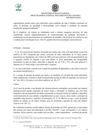 MINISTÉRIO PÚBLICO FEDERAL
PROCURADORIA FEDERAL DOS DIREITOS DO CIDADÃO
PGR-00067731/2017
especialmente pesado sobre esses indivíduos cujas condições de vida e trabalho costumam ser
rudes. O princípio da igualdade é desrespeitado, com violação à proibição de proteção
insuficiente (proporcionalidade).19
B) A exigência, em relação ao trabalhador rural e demais categorias previstas, de uma
contribuição mensal independentemente da comercialização da produção desvincula a
contribuição social (previdenciária) do rendimento do trabalho e lhe dá efeito de confisco (o que
é vedado pela Constituição no art. 150, IV), quando não houver produção comercializável.
6) Pensão – restrições
- “§ 16. Na concessão do benefício de pensão por morte, cujo valor será equivalente a uma cota
familiar de 50% (cinquenta por cento), acrescida de cotas individuais de 10 (dez) pontos
percentuais por dependente, até o limite de 100% (cem por cento) do valor da aposentadoria que
o segurado recebia ou daquela a que teria direito se fosse aposentado por incapacidade
permanente na data do óbito, observado o disposto nos §§ 7º-B e 7º-C, não será aplicável o
disposto no § 2º deste artigo e será observado o seguinte:
I - as cotas individuais cessarão com a perda da qualidade de dependente e não serão reversíveis
aos demais beneficiários; e
II - o tempo de duração da pensão por morte e as condições de cessação das cotas individuais
serão estabelecidos conforme a idade do beneficiário na data de óbito do segurado, nos termos da
lei.” (art. 201, § 16); para os servidores públicos: art. 40, § 7º.
Crítica:
A) O valor da pensão e sua duração são intoleravelmente restringidos, provocando um impacto
desproporcional àqueles segurados de menor renda e, sobretudo, às mulheres, que com mais
frequência não desempenham atividade remunerada no mercado formal de trabalho e dependem
economicamente de seus maridos, companheiro(a)s ou pais. Lesa-se, desse modo, o princípio da
igualdade entre homens e mulheres (Constituição, art. 5º, I). Observe-se que o valor da pensão
poderá ser inferior ao do salário mínimo, pois foi eliminada a garantia de valor não inferior
(veja-se o art. 201, V).
B) O Boletim Estatístico da Previdência Social, de dezembro de 2016, aponta que o valor médio
das pensões por morte previdenciárias é de R$ 1.083,9620
, o que corresponde a 1,23 salários
mínimos. Nesse contexto, uma mulher com um filho – ambos dependentes – receberia de pensão
19
LEIVAS, Paulo Gilberto Cogo. Teoria dos direitos fundamentais sociais. Porto Alegre: Livraria do Advogado, 2006.
20
<<>>, acesso em 09/03/2017.
SAF Sul, Quadra 04 – Conjunto “C” – Lt. 03 Bloco “B” – Salas 303/304 CEP: 70.050-900 – Brasília/DF
Tel.: (61) 3105-6001 Fax.: (61) 3105-6106 E-mail: pfdc@mpf.mp.br
8
Assinadodigitalmenteem15/03/201716:31.Paraverificaraautenticidadeacesse
http://www.transparencia.mpf.mp.br/validacaodocumento-CHAVE:65AC2F5A.4F5DF574.34BBFFC3.88707793
 