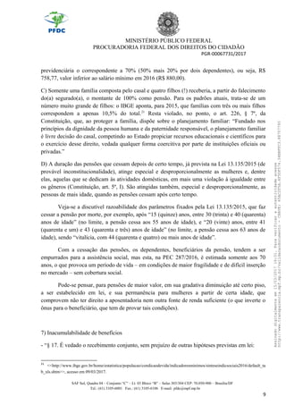 MINISTÉRIO PÚBLICO FEDERAL
PROCURADORIA FEDERAL DOS DIREITOS DO CIDADÃO
PGR-00067731/2017
previdenciária o correspondente a 70% (50% mais 20% por dois dependentes), ou seja, R$
758,77, valor inferior ao salário mínimo em 2016 (R$ 880,00).
C) Somente uma família composta pelo casal e quatro filhos (!) receberia, a partir do falecimento
do(a) segurado(a), o montante de 100% como pensão. Para os padrões atuais, trata-se de um
número muito grande de filhos: o IBGE aponta, para 2015, que famílias com três ou mais filhos
correspondem a apenas 10,5% do total.21
Resta violado, no ponto, o art. 226, § 7º, da
Constituição, que, ao proteger a família, dispõe sobre o planejamento familiar: “Fundado nos
princípios da dignidade da pessoa humana e da paternidade responsável, o planejamento familiar
é livre decisão do casal, competindo ao Estado propiciar recursos educacionais e científicos para
o exercício desse direito, vedada qualquer forma coercitiva por parte de instituições oficiais ou
privadas.”
D) A duração das pensões que cessam depois de certo tempo, já prevista na Lei 13.135/2015 (de
provável inconstitucionalidade), atinge especial e desproporcionalmente as mulheres e, dentre
elas, aquelas que se dedicam às atividades domésticas, em mais uma violação à igualdade entre
os gêneros (Constituição, art. 5º, I). São atingidas também, especial e desproporcionalmente, as
pessoas de mais idade, quando as pensões cessam após certo tempo.
Veja-se a discutível razoabilidade dos parâmetros fixados pela Lei 13.135/2015, que faz
cessar a pensão por morte, por exemplo, após “15 (quinze) anos, entre 30 (trinta) e 40 (quarenta)
anos de idade” (no limite, a pensão cessa aos 55 anos de idade), e “20 (vinte) anos, entre 41
(quarenta e um) e 43 (quarenta e três) anos de idade” (no limite, a pensão cessa aos 63 anos de
idade), sendo “vitalícia, com 44 (quarenta e quatro) ou mais anos de idade”.
Com a cessação das pensões, os dependentes, beneficiários da pensão, tendem a ser
empurrados para a assistência social, mas esta, na PEC 287/2016, é estimada somente aos 70
anos, o que provoca um período de vida – em condições de maior fragilidade e de difícil inserção
no mercado – sem cobertura social.
Pode-se pensar, para pensões de maior valor, em sua gradativa diminuição até certo piso,
a ser estabelecido em lei, e sua permanência para mulheres a partir de certa idade, que
comprovem não ter direito a aposentadoria nem outra fonte de renda suficiente (o que inverte o
ônus para o beneficiário, que tem de provar tais condições).
7) Inacumulabilidade de benefícios
- “§ 17. É vedado o recebimento conjunto, sem prejuízo de outras hipóteses previstas em lei:
21
<<http://www.ibge.gov.br/home/estatistica/populacao/condicaodevida/indicadoresminimos/sinteseindicsociais2016/default_ta
b_xls.shtm>>, acesso em 09/03/2017.
SAF Sul, Quadra 04 – Conjunto “C” – Lt. 03 Bloco “B” – Salas 303/304 CEP: 70.050-900 – Brasília/DF
Tel.: (61) 3105-6001 Fax.: (61) 3105-6106 E-mail: pfdc@mpf.mp.br
9
Assinadodigitalmenteem15/03/201716:31.Paraverificaraautenticidadeacesse
http://www.transparencia.mpf.mp.br/validacaodocumento-CHAVE:65AC2F5A.4F5DF574.34BBFFC3.88707793
 