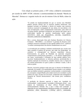 10
Com relação ao primeiro ponto, o STF voltou a debatê-lo extensamente
por ocasião da ADPF 187/DF, referente à constitucionalidade da chamada “Marcha da
Maconha”. Destaca-se o seguinte trecho do voto do ministro Celso de Mello, relator da
ação:
“O sentido de fundamentalidade de que se reveste essa liberdade
pública permite afirmar que as minorias também titularizam, sem
qualquer exclusão ou limitação, o direito de reunião, cujo exercício
mostra-se essencial à propagação de suas ideias, de seus pleitos e de
suas reivindicações, sendo completamente irrelevantes, para efeito de
sua plena fruição, quaisquer resistências, por maiores que sejam, que a
coletividade oponha às opiniões manifestadas pelos grupos
minoritários, ainda que desagradáveis, atrevidas, insuportáveis,
chocantes, audaciosas ou impopulares.
Daí a correta observação feita pelo Instituto Brasileiro de Ciências
Criminais – IBCCRIM, (...) ao destacar “a garantia do dissenso como
condição essencial à formação de uma opinião pública livre”, enfatizou
“o caráter contramajoritário dos direitos fundamentais em causa”:
A reivindicação por mudança, mediante manifestação que veicule uma
ideia contrária à política de governo, não elide sua juridicidade. Ao
contrário: a contraposição ao discurso majoritário situa-se,
historicamente, no germe da liberdade da expressão enquanto
comportamento juridicamente garantido. (...). Os direitos fundamentais
em causa, vocacionados à formação de uma opinião pública livre,
socorrem fundamentalmente as minorias politicas, permitindo-lhes a
legítima aspiração de tornarem-se, amanhã, maioria; esta é a lógica de
um sistema democrático no qual o poder se submete à razão, e não a
razão ao poder.
Decerto, inexistiria qualquer razão para que os direitos de liberdade de
expressão, de reunião e de manifestação fossem alçados a tal condição
caso seu âmbito normativo garantisse, exclusivamente, a exteriorização
de concepções compartilhadas pela ampla maioria da sociedade ou pela
política em vigor. Se para isso servissem, comporiam uma inimaginável
categoria de ‘direitos desnecessários’; não seriam, pois, verdadeiros
direitos.
A proibição do dissenso equivale a impor um ‘mandado de
conformidade’, condicionando a sociedade à informação oficial – uma
espécie de ‘marketplace of ideas’ (Oliver Wendell Holmes)
institucionalmente limitado. Ou, o que é ainda mais profundo: a
imposição de um comportamento obsequioso produz, na sociedade, um
pernicioso efeito dissuasório (‘chilling effect’), culminando,
Assinadodigitalmenteem06/11/201714:32.Paraverificaraautenticidadeacesse
http://www.transparencia.mpf.mp.br/validacaodocumento.Chave8D80B18F.32A8FC03.4EA5A3A9.F4BDAAF8
 
