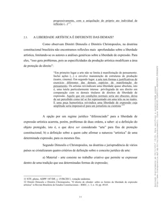 11
progressivamente, com a aniquilação do próprio ato individual de
reflexão (...)”11
.
2.3. A LIBERDADE ARTÍSTICA É DIFERENTE DAS DEMAIS?
Como observam Dimitri Dimoulis e Dimitris Christopoulos, na doutrina
constitucional brasileira não encontramos reflexões mais aprofundadas sobre a liberdade
artística, limitando-se os autores a análises genéricas sobre a liberdade de expressão. Para
eles, “isso gera problemas, pois as especificidades da produção artística modificam a área
de proteção do direito”:
“Em primeiro lugar a arte não se limita à manifestação de pensamento.
Inclui ações (...) e envolve manutenção de estruturas de produção
(teatro, cinema). Em segundo lugar, a arte tem formas e justificativas de
exercício diferentes das demais espécies de manifestação do
pensamento. Os artistas reivindicam uma liberdade quase absoluta, isto
é, uma tutela particularmente intensa privilegiada de seu direito em
comparação com os demais titulares de direitos de liberdade de
expressão. Aquilo que em condições normais seria ato obsceno, deixa
de ser percebido como tal se for representado em uma tela ou no teatro.
E uma peça humorística reivindica uma liberdade de expressão cuja
amplitude seria impensável para um jornalista ou cientista.”12
A opção por um regime jurídico “diferenciado” para a liberdade de
expressão artística acarreta, porém, problemas de duas ordens, a saber: a) a definição do
objeto protegido, isto é, o que deve ser considerado “arte” para fins de proteção
constitucional; b) a definição sobre a quem cabe afirmar a natureza “artística” de uma
determinada expressão, para os mesmos fins.
Segundo Dimoulis e Christopoulos, na doutrina e jurisprudência de vários
países se cristalizaram quatro critérios de definição sobre o conceito jurídico de arte:
a) Material - arte consiste no trabalho criativo que permite se expressar
dentro de uma tradição que usa determinadas formas de expressão;
11 STF, pleno, ADPF 187/DF, j. 15/06/2011, votação unânime.
12 Dimitri Dimoulis e Dimitris Christopoulos, “O direito de ofender: sobre os limites da liberdade de expressão
artística” in Revista Brasileira de Estudos Constitucionais – RBEC, v. 3, n. 10, pp. 49-65.
Assinadodigitalmenteem06/11/201714:32.Paraverificaraautenticidadeacesse
http://www.transparencia.mpf.mp.br/validacaodocumento.Chave8D80B18F.32A8FC03.4EA5A3A9.F4BDAAF8
 